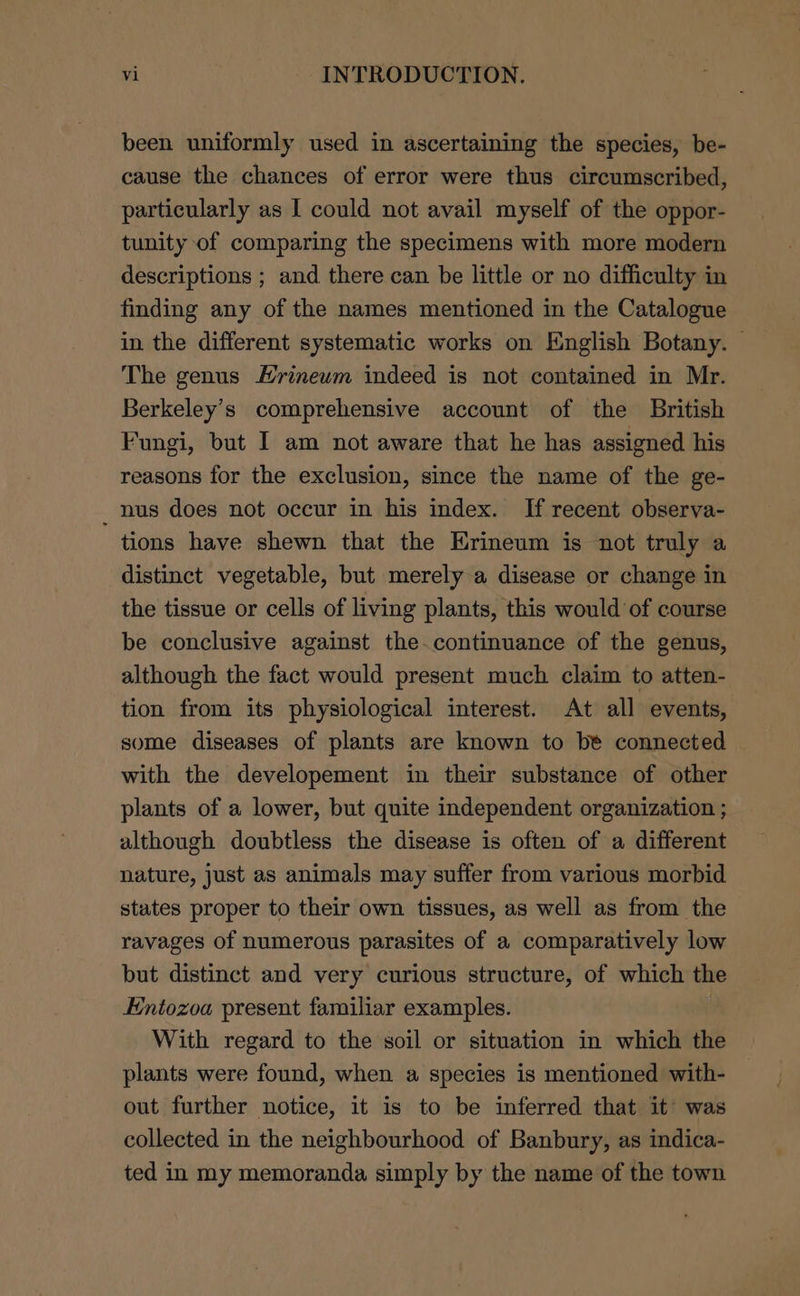 been uniformly used in ascertaining the species, be- cause the chances of error were thus circumscribed, particularly as I could not avail myself of the oppor- tunity of comparing the specimens with more modern descriptions ; and there can be little or no difficulty in finding any of the names mentioned in the Catalogue in the different systematic works on English Botany. — The genus Hrinewm indeed is not contained in Mr. Berkeley’s comprehensive account of the British Fungi, but | am not aware that he has assigned his reasons for the exclusion, since the name of the ge- _ nus does not occur in his index. If recent observa- tions have shewn that the Hrineum is not truly a distinct vegetable, but merely a disease or change in the tissue or cells of living plants, this would of course be conclusive against the.continuance of the genus, although the fact would present much claim to atten- tion from its physiological interest. At all events, some diseases of plants are known to be connected with the developement in their substance of other plants of a lower, but quite independent organization ; although doubtless the disease is often of a different nature, just as animals may suffer from various morbid states proper to their own tissues, as well as from the ravages of numerous parasites of a comparatively low but distinct and very curious structure, of which the Entozoa present familiar examples. : With regard to the soil or situation in which the plants were found, when a species is mentioned with- out further notice, it is to be inferred that it’ was collected in the neighbourhood of Banbury, as indica- ted in my memoranda simply by the name of the town