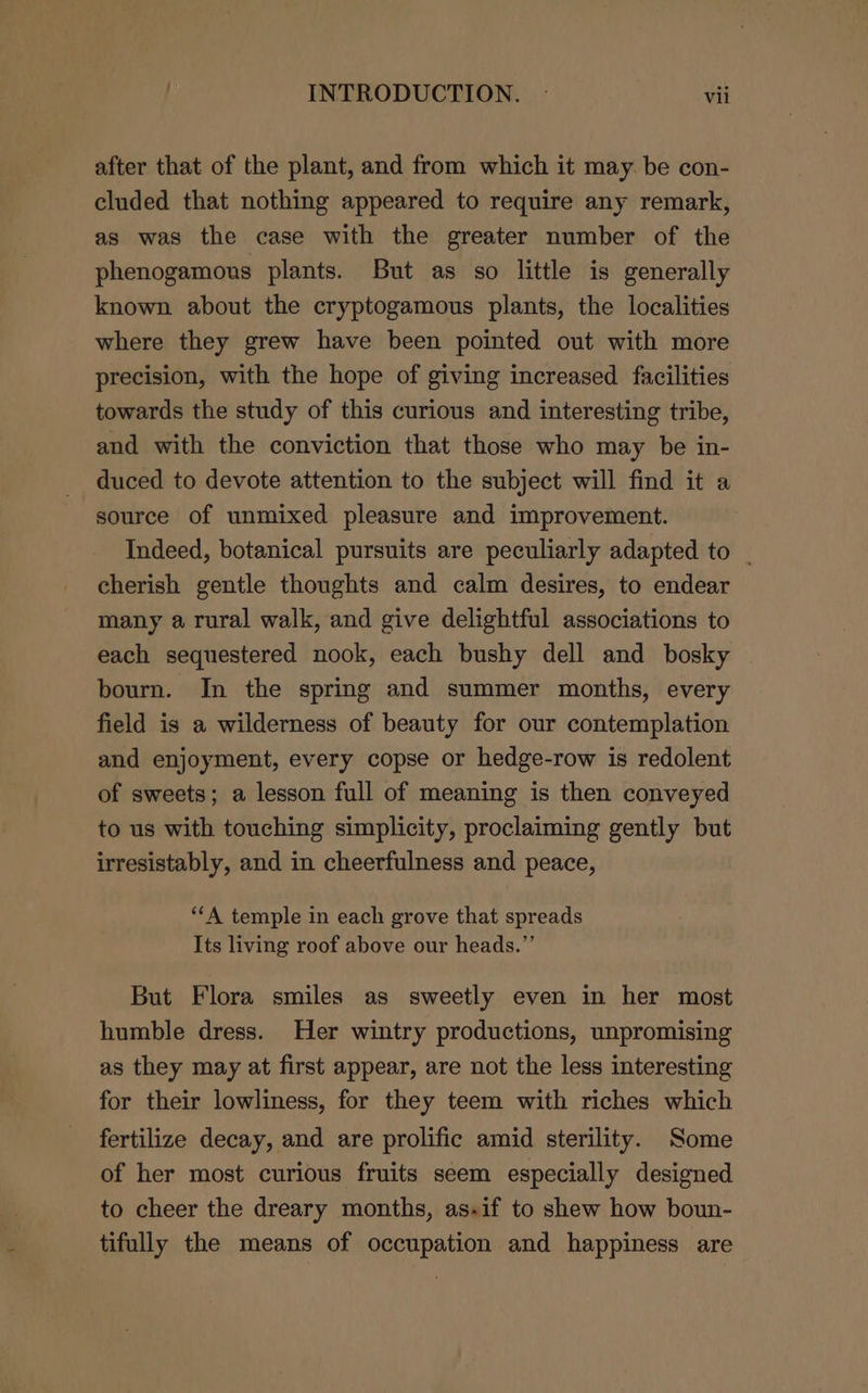 after that of the plant, and from which it may. be con- cluded that nothing appeared to require any remark, as was the case with the greater number of the phenogamous plants. But as so little is generally known about the cryptogamous plants, the localities where they grew have been pointed out with more precision, with the hope of giving increased facilities towards the study of this curious and interesting tribe, and with the conviction that those who may be in- duced to devote attention to the subject will find it a source of unmixed pleasure and improvement. Indeed, botanical pursuits are peculiarly adapted to . cherish gentle thoughts and calm desires, to endear many a rural walk, and give delightful associations to each sequestered nook, each bushy dell and bosky bourn. In the spring and summer months, every field is a wilderness of beauty for our contemplation and enjoyment, every copse or hedge-row is redolent of sweets; a lesson full of meaning is then conveyed to us with touching simplicity, proclaiming gently but irresistably, and in cheerfulness and peace, ‘‘A temple in each grove that spreads Its living roof above our heads.”’ But Flora smiles as sweetly even in her most humble dress. Her wintry productions, unpromising as they may at first appear, are not the less interesting for their lowliness, for they teem with riches which fertilize decay, and are prolific amid sterility. Some of her most curious fruits seem especially designed to cheer the dreary months, as.if to shew how boun- tifully the means of occupation and happiness are