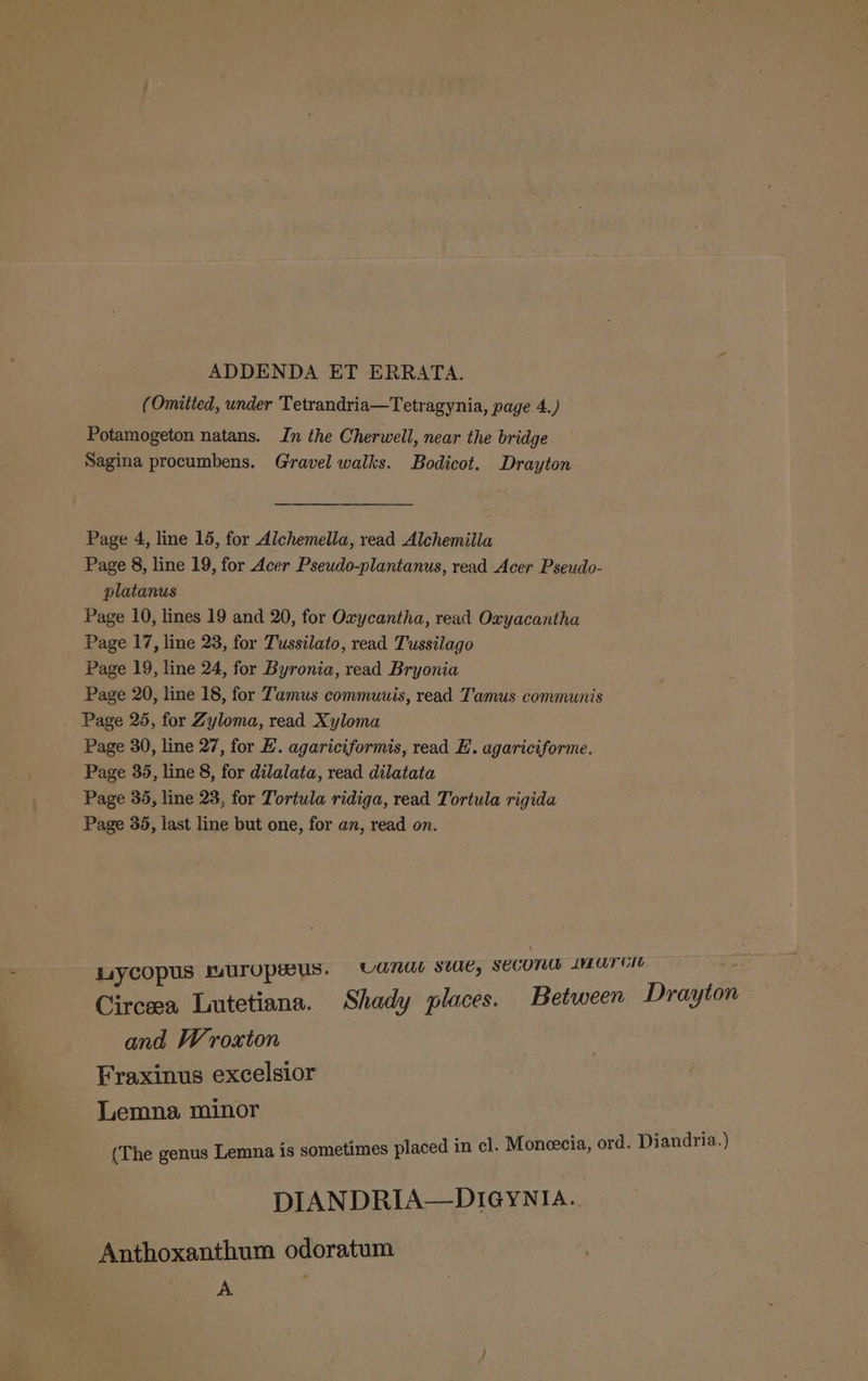 ADDENDA ET ERRATA. (Omitted, under Tetrandria—Tetragynia, page 4.) Potamogeton natans. In the Cherwell, near the bridge Sagina procumbens. Gravel walks. Bodicot. Drayton Page 4, line 15, for Alchemella, read Alchemilla Page 8, line 19, for Acer Pseudo-plantanus, read Acer Pseudo- platanus Page 10, lines 19 and 20, for Oxycantha, read Oxyacantha Page 17, line 23, for Tussilato, read Tussilago Page 19, line 24, for Byronia, read Bryonia Page 20, line 18, for Tamus commuuis, read Tamus communis Page 25, for Zyloma, read Xyloma Page 30, line 27, for E. agariciformis, read E. agariciforme. Page 35, line 8, for dilalata, read dilatata Page 35, line 23, for Tortula ridiga, read Tortula rigida Page 35, last line but one, for an, read on. uiycopus wuropeus. Canal swe, SECON LMATGIt Circeea Lutetiana. Shady places. Between Drayton and Wroxton Fraxinus excelsior Lemna minor (The genus Lemna is sometimes placed in cl. Moneecia, ord. Diandria.) DIANDRIA—DIGYNIA.. Anthoxanthum odoratum