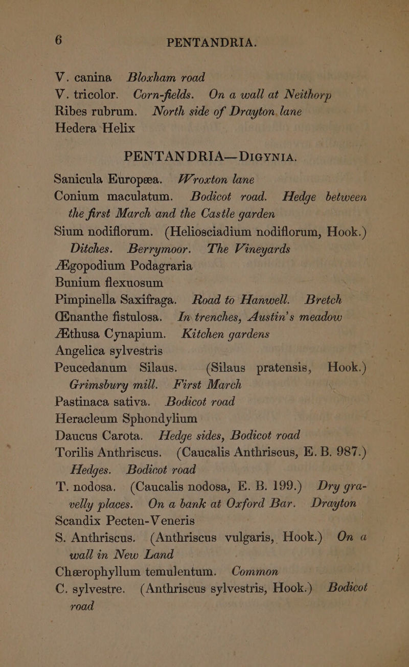 V.canina Bloxham road V. tricolor. Corn-fields. On a wall at Neithorp Ribes rubrum. North side of Drayton. lane Hedera ‘Helix PENTAN DRIA— DIGYNIA. Sanicula Europea. Wroxton lane Conium maculatum. Bodicot road. Hedge between the first March and the Castle garden Sium nodiflorum. (Heliosciadium nodiflorum, Hook.) Ditches. Berrymoor. The Vineyards ARgopodium Podagraria Bunium flexuosum Pimpinella Saxifraga. Road to Hanwell. Bretch (Enanthe fistulosa. In trenches, Austin’s meadow A&amp;thusa Cynapium. Kitchen gardens Angelica sylvestris ; Peucedanum Silaus. (Silaus pratensis, Hook.) Grimsbury mill. First March Pastinaca sativa. Bodicot road Heracleum Sphondylium Daucus Carota. Hedge sides, Bodicot road Torilis Anthriscus. (Caucalis Anthriscus, EK. B. 987.) Hedges. Bodicot road . T. nodosa, (Caucalis nodosa, KE. B. 199.) Dry gra- velly places. On a bank at Oxford Bar. Drayton Scandix Pecten-V eneris S. Anthriscus. (Anthriscus vulgaris, Hook.) On a wall in New Land Cheerophyllum temulentum. Common C. sylvestre. (Anthriscus sylvestris, Hook.) Bodicot road