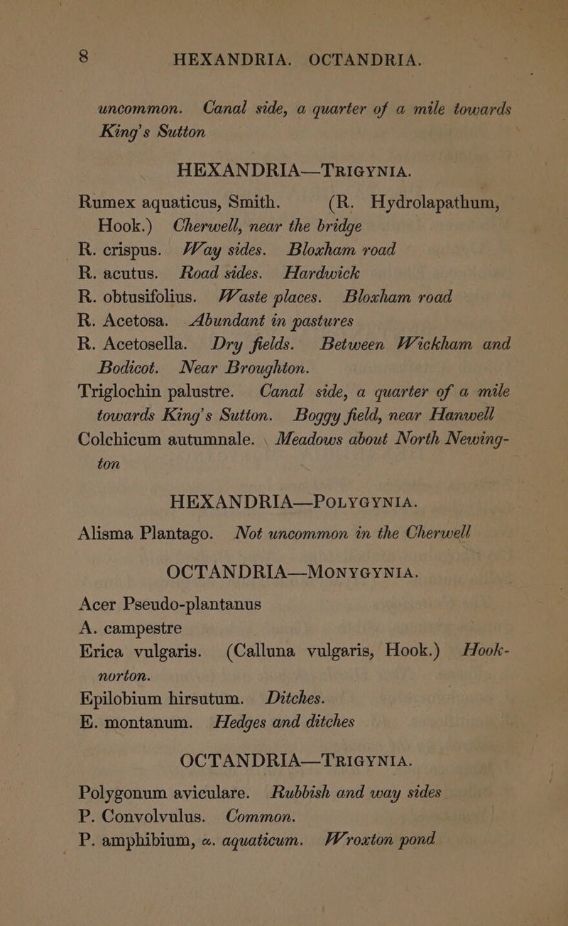 uncommon. Canal side, a quarter of a mile towards King’s Sutton HEXANDRIA—TRIGYNIA. Rumex aquaticus, Smith. (R. Hydrolapathum, Hook.) Cherwell, near the bridge _R. crispus. Way sides. Bloxham road R. acutus. Road sides. Hardwick R. obtusifolius. Waste places. Bloxham road R. Acetosa. Abundant in pastures R. Acetosella. Dry fields. Between Wickham and Bodicot. Near Broughton. Triglochin palustre. Canal side, a quarter of a mile towards King’s Sutton. Boggy field, near Hanwell Colchicum autumnale. . Meadows about North Newing- ton HEXANDRIA—POLYGYNIA. Alisma Plantago. Not uncommon in the Cherwell OCTANDRIA—MONYGYNIA. Acer Pseudo-plantanus A. campestre Erica vulgaris. (Calluna vulgaris, Hook.) Hook- norton. Epilobium hirsutum. Ditches. E. montanum. Hedges and ditches OCTANDRIA—TRIGYNIA. Polygonum aviculare. Rubbish and way sides P. Convolvulus. Common. _ P. amphibium, «. aquaticum. Wroxton pond