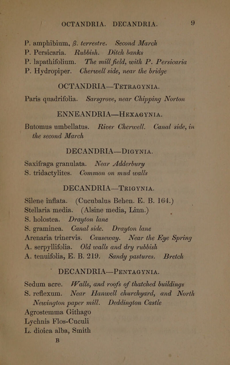 P. amphibium, 8. terrestre. Second March P. Persicaria. Rubbish. Ditch banks P. lapathifolium. The mill field, with P. Persicaria P. Hydropiper. Cherwell side, near the bridge OCTANDRIA—TETRAGYNIA. Paris quadrifolia. Sarsgrove, near Chipping Norton ENNEAN DRIA—HEXAGYNIA. Butomus umbellatus. River Cherwell. Canal side, in the second March DECANDRIA—DIGYNIA. Saxifraga granulata. Near Adderbury S. tridactylites. Common on mud walls DECANDRIA—TRIGYNIA. Silene inflata. (Cucubalus Behen. EK. B. 164.) Stellaria media. (Alsine media, Linn.) S. holostea. Drayton lane S. graminea. Canal side. Drayton lane Arenaria trinervis. Causeway. Near the Eye Spring A. serpyllifolia. Old walls and dry rubbish A. tenuifolia, H. B. 219. Sandy pastures. Bretch DECANDRIA—PENTAGYNIA. Sedum acre. Walls, and roofs of thatched buildings S. reflexum. Near Hanwell churchyard, and North Newington paper mill. Deddington Castle Agrostemma Githago Lychnis Flos-Cuculi L. dioica alba, Smith B