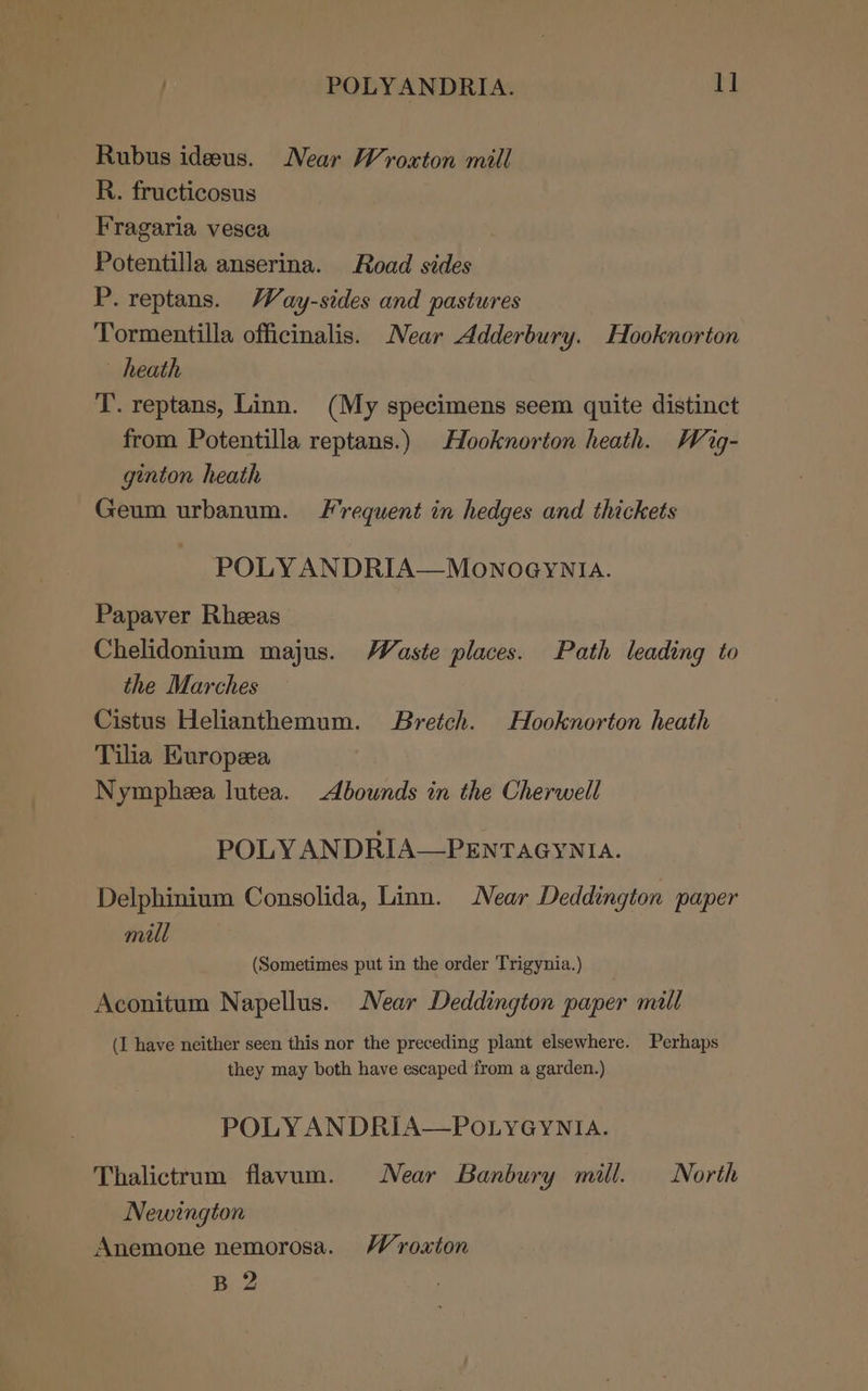 . POLYANDRIA. 1] Rubus ideeus. Near Wrosxton mill R. fructicosus Fragaria vesca Potentilla anserina. Road sides P. reptans. Way-sides and pastures Tormentilla officinalis. Near Adderbury. Hooknorton heath T. reptans, Linn. (My specimens seem quite distinct from Potentilla reptans.) Hooknorton heath. Wig- ginton heath Geum urbanum. Frequent in hedges and thickets POLY ANDRIA—MonoeyYNIA. Papaver Rheeas Chelidonium majus. Waste places. Path leading to the Marches Cistus Helianthemum. Bretch. Hooknorton heath Tilia Kuropeea Nympheea lutea. -dbownds in the Cherwell POLY ANDRIA—PENTAGYNIA. Delphinium Consolida, Linn. Near Deddington paper mill (Sometimes put in the order Trigynia.) Aconitum Napellus. Near Deddington paper mall (I have neither seen this nor the preceding plant elsewhere. Perhaps they may both have escaped ‘from a garden.) POLY ANDRIA—POLYGYNIA. Thalictrum flavum. Near Banbury mill. North Newington Anemone nemorosa. Wroaton B 2
