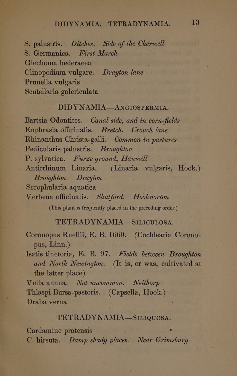 S. palustris. Ditches. Side of the Cherwell S. Germanica. L%rst March Glechoma hederacea Clinopodium vulgare. Drayton lane Prunella vulgaris Scutellaria galericulata DIDY NAMIA—ANGIOSPERMIA. Bartsia Odontites. Canal side, and in corn-fields Euphrasia officinalis. Bretch. Crouch lane Rhinanthus Christa-galli. Common in pastures Pedicularis palustris. Broughton P. sylvatica. Furze ground, Hanwell Antirrhinum Linaria. (Linaria vulgaris, Hook.) Broughton. Drayton Scrophularia aquatica Verbena officinalis. Shutford. Hooknorton (This plant is frequently placed in the preceding order.) TETRADYNAMIA—SILICULOSA. Coronopus Ruellii, EK. B. 1660. (Cochlearia Corono- pus, Linn.) Isatis tinctoria, HK. B. 97. elds between Broughton and North Newington. (It is, or was, cultivated at the latter place) Vella annua. Not uncommon. Neithorp Thlaspi Bursa-pastoris. (Capsella, Hook.) Draba verna + TETRADYNAMIA-—SILIQUOSA. Cardamine pratensis ‘ C. hirsuta. Damp shady places. Near Grimsbury