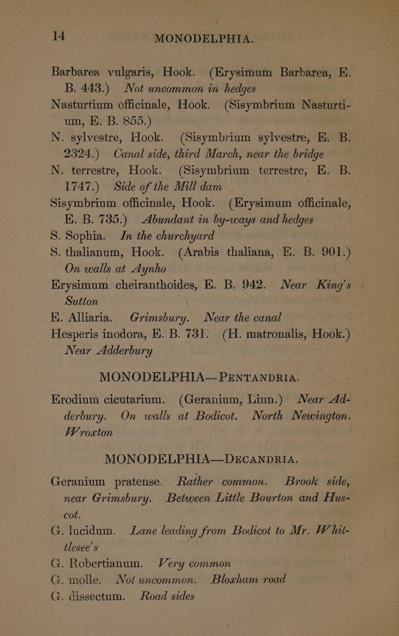 f 14 MONODELPHIA. Barbarea vulgaris, Hook. (Erysimum Barbarea, E. B. 443.) Not uncommon in hedges Nasturtium officinale, Hook. (Sisymbrium Nasturti- um, EK; B. 855.) : N. sylvestre, Hook. (Sisymbrium sylvestre, E. B.. 2324.) Canal side, third March, near the bridge — N. terrestre, Hook. (Sisymbrium terrestre, E. B. 1747.) Side of the Mill dam | Sisymbrium officinale, Hook. (Hrysimum officinale, Ki. B. 735.) Abundant in by-ways and hedges S. Sophia. In the churchyard S. thalianum, Hook. (Arabis thaliana, EK. B. 901.) On walls at Aynho Erysimum cheiranthoides, kk. B. 942. Near King’s | Sutton EK. Alliaria. Grimsbury. Near the canal Hesperis inodora, EK. B. 731. (H. matronalis, Hook.) Near Adderbury MONODELPHIA— PENTANDRIA. Erodium cicutarium. (Geranium, Linn.) Near Ad- derbury. On walls at Bodicot. North Newington. Wroxton MONODELPHIA—DECANDRIA. Geranium pratense. Rather common. Brook side, near Grimsbury. Between Little Bourton and Hus- cot. G. lucidum. Lane leading from Bodicot to Mr. W hil- tlesee’s G. Robertianum. Very common G. molle. Not uncommon. Bloxham road G. dissectum. Road sides