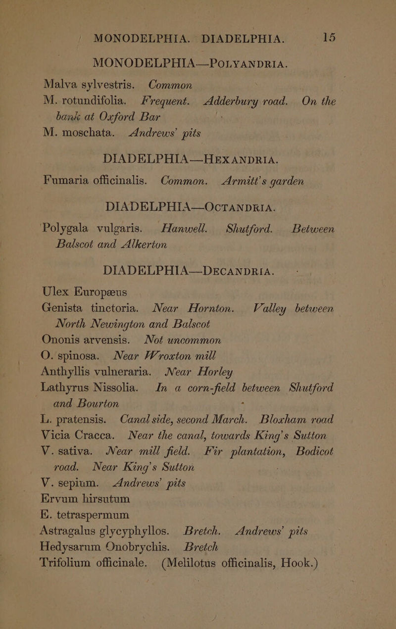 MONODELPHIA. © DIADELPHIA. -15 MONODELPHIA—POLYANDRIA. Malva sylvestris. Common . M. rotundifolia. Frequent. Adderbury road. On the bank at Oxford Bar r M. moschata. Andrews’ pits DIADELPHIA—HExX ANDRIA. Fumaria officinalis. Common. Armitt’s garden DIADELPHIA—OcTANDRIA. Polygala vulgaris. Hanwell. Shutford. Between Balscot and Alkerton DIADELPHIA—DECANDRIA. Ulex Europeeus Genista tinctoria. Near Hornton. Valley between North Newington and Balscot Ononis arvensis. Not uncommon O. spinosa. Near Wroxton mill Anthyllis vulneraria. Near Horley Lathyrus Nissolia. In a corn-field between Shutford and Bourton : L. pratensis. Canal side, second March. Bloxham road Vicia Cracca. Near the canal, towards King’s Sutton V. sativa. Near mill field. Fir PEG Bodicot road. Near King’s Sutton V. sepium. Andrews’ pits Ervum hirsutum K. tetraspermum Astragalus glycyphyllos. Bretch. Andrews’ pits Hedysarum Onobrychis. Bretch Trifolium officinale. (Melilotus officinalis, Hook.)