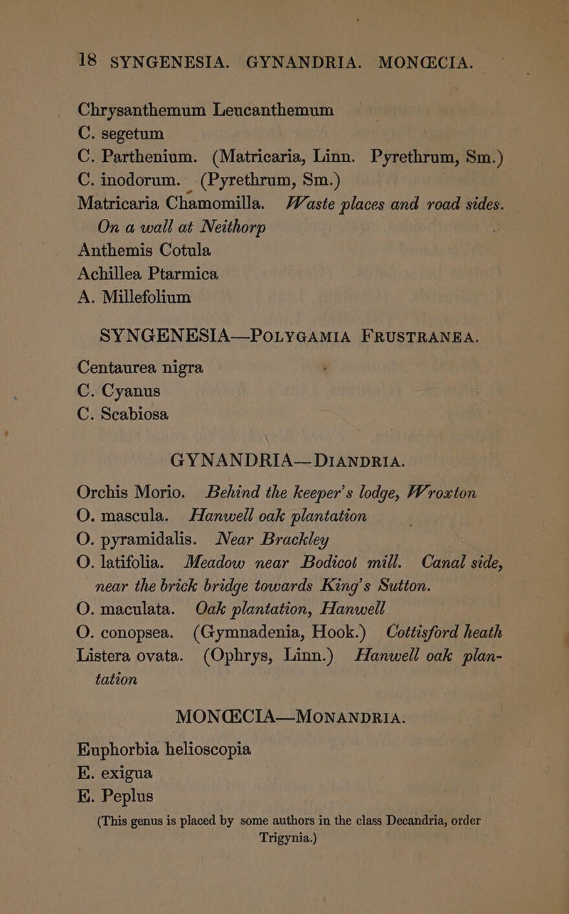 Chrysanthemum Leucanthemum C. segetum C. Parthenium. (Matricaria, Linn. Pyrethrum, Sm.) C. inodorum. (Pyrethrum, Sm.) Matricaria Chamomilla. Vaste places and road sides. On a wall at Netthorp Anthemis Cotula Achillea Ptarmica A. Millefolium SYNGENESIA—POLYGAMIA FRUSTRANEA. Centaurea nigra C. Cyanus C. Scabiosa GY NANDRIA— DIANDRIA. Orchis Morio. Behind the keeper's lodge, Wroxton O. mascula. Hanwell oak plantation O. pyramidalis. Near Brackley O. latifolia. Meadow near Bodicot mill. Canal side, near the brick bridge towards King’s Sutton. O. maculata. Oak plantation, Hanwell O. conopsea. (Gymnadenia, Hook.) Cottisford heath Listera ovata. (Ophrys, Linn.) Hanwell oak plan- tation MONCECIA—MONANDRIA. Kuphorbia helioscopia EK. exigua EK. Peplus (This genus is placed by some authors in the class Decandria, order Trigynia.)