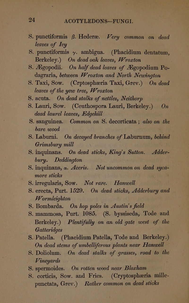 S. punctiformis @. Hederee. Very common on dead leaves of Ivy S. punctiformis y. ambigua. (Phacidium dentatum, Berkeley.) On dead oak leaves, Wroxton ) S. Adgopodii. On half dead leaves of A&amp;gopodium Po- dagraria, between Wroxton and North Newington S. Taxi, Sow. (Crptospheeria Taxi, Grev.) On dead leaves of the yew tree, Wroxton S. acuta. On dead stalks of nettles, Neithorp S. Lauri, Sow. (Ceuthospora Lauri, Berkeley.) On dead laurel leaves, Edgehill S. sanguinea. Common on S. decorticata ; also on the bare wood | S. Laburni. On decayed branches of Laburnum, behin Grimsbury mill S. inguinans. On dead sticks, King’s Sutton. Adder- bury. Deddington S. inquinans, «. Aceris. Not uncommon on dead syca- more sticks S. irregularis, Sow. Not rare. Hanwell S. erecta, Purt. 1529. On dead sticks, Adderbury and W ormleighton . Bombarda. On hop poles in Austin’s field S. mammosa, Purt. 1085. (S. byssiseda, Tode and Berkeley.) Plentifully on an old gate west of the Gatteridges S. Patella. (Phacidium Patella, Tode and Berkeley.) On dead stems of umbelliferous plants near Hanwell — S. Doliolum. On dead stalks of grasses, road to the Vineyards S. spermoides. On rotten wood near Bloxham S. corticis, Sow. and Fries. (Cryptospheeria mille- punctata, Grev.) Rather common on dead sticks Th