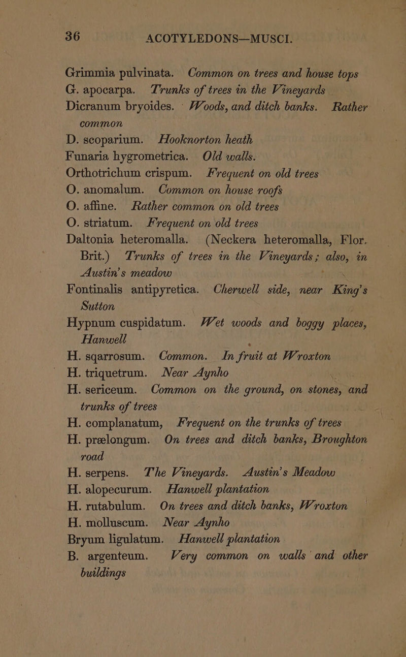 Grimmia pulvinata. Common on trees and house tops G. apocarpa. Trunks of trees in the Vineyards Dicranum bryoides. - Woods, and ditch banks. Rather common D. scoparium. Hooknorton heath Funaria hygrometrica. Old walls. Orthotrichum crispum. Frequent on old trees O. anomalum. Common on house roofs O. affine. Rather common on old trees O. striatum. Frequent on old trees Daltonia heteromalla. (Neckera heteromalla, Flor. Brit.) Trunks of trees in the Sis ik im Austin’s meadow . Fontinalis antipyretica. Cherwell side, near . King’s Sution Hypnum cuspidatum. Wet woods and boggy places, Hanwell H. sgarrosum. Common. In frat at Wroxton H. triquetrum. Near Aynho H. sericeum. Common on the ground, on nigies and trunks of trees | H. complanatum, Frequent on the trunks of trees H. prelongum. On trees and ditch banks, Broughton road H. serpens. The Vineyards. Austin’s Meadow H. alopecurum. Hanwell plantation H. rutabulum. On trees and ditch banks, Wroxton H. molluscum. Near Aynho Bryum ligulatum. Hanwell plantation B. argenteum. Very common on walls’ and other butldings