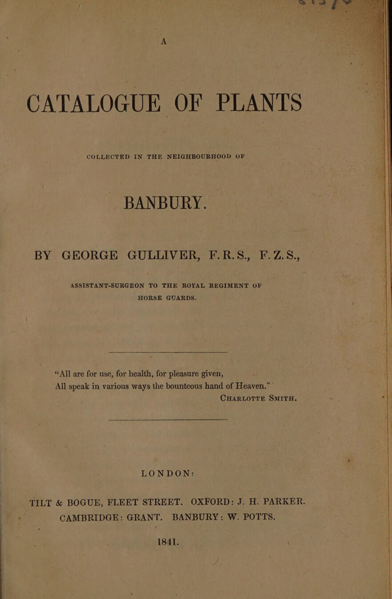 CATALOGUE OF PLANTS COLLECTED IN THE NEIGHBOURHOOD OF BANBURY. BY GEORGE GULLIVER, F.R.S., F.Z.S., ASSISTANT-SURGEON TO THE ROYAL REGIMENT OF HORSE GUARDS. “All are for use, for health, for pleasure given, All speak in various ways the bounteous hand of Heaven.” CHARLOTTE SMITH. . ays LONDON: TILT &amp; BOGUE, FLEET STREET. OXFORD: J. H. PARKER. % CAMBRIDGE: GRANT. BANBURY: W. POTTS. 1841. m3