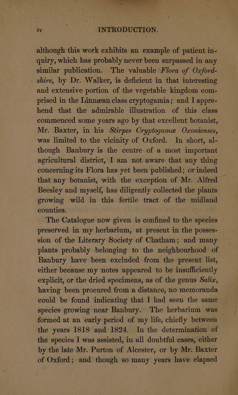 Maye yeas INTRODUCTION. although this work exhibits an example of patient in- quiry, which has probably never been surpassed in any similar publication. The valuable ‘Flora of Oxford- . shire, by Dr. Walker, is deficient in that interesting and extensive portion of the vegetable kingdom com- prised in the Linnean class cryptogamia; and I appre- hend that the admirable illustration of this class commenced some years ago by that excellent botanist, Mr. Baxter, in his Stirpes Cryptogamae Ouxonienses, was limited to the vicinity of Oxford. In short, al- though Banbury is the centre of a most important agricultural district, I am not aware that any thing concerning its Flora has yet been published; or indeed that any botanist, with the exception of Mr. Alfred — Beesley and myself, has diligently collected the plants growing wild in this fertile tract of the midland counties. | The Catalogue now given is confined to the species preserved in my herbarium, at present in the posses- sion of the Literary Society of Chatham; and many plants probably belonging to the neighbourhood of Banbury have been excluded from the present list, either because my notes appeared to be insufficiently explicit, or the dried specimens, as of the genus Salix, having been procured from a distance, no memoranda could be found indicating that I had seen the same species growing near Banbury. The herbarium was formed at an early period of my life, chiefly between the years 1818 and 1824. In the determination of the species I was assisted, in all doubtful cases, either by the late Mr. Purton of Alcester, or by Mr. Baxter of Oxford; and though so many years have elapsed