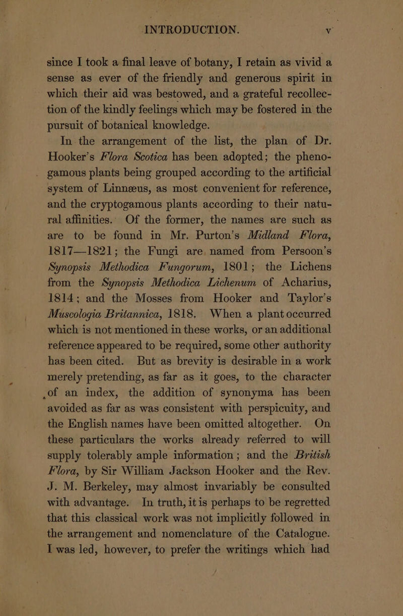 since I took a final leave of botany, I retain as vivid a sense as ever of the friendly and generous spirit in which their aid was bestowed, and a grateful recollec- tion of the kindly feelings which may be fostered in the pursuit of botanical knowledge. In the arrangement of the list, the plan of Dr. Hooker’s Flora Scotica has been adopted; the pheno- . gamous plants being grouped according to the artificial system of Linneeus, as most convenient for reference, and the cryptogamous plants according to their natu- ral affinities.. Of the former, the names are such as are to be found in Mr. Purton’s Midland Flora, 1817—1821; the Fungi are, named from Persoon’s Synopsis Methodica Fungorum, 1801; the Lichens from the Synopsis Methodica Lichenum of Acharius, 1814; and the Mosses from Hooker and Taylor’s Muscologia Britannica, 1818, When a plant occurred which is not mentioned in these works, or an additional reference appeared to be required, some other authority has been cited. But as brevity is desirable in a work merely pretending, as far as it goes, to the character ,of an index, the addition of synonyma has been avoided as far as was consistent with perspicuity, and the English names have been omitted altogether. On these particulars the works already referred to will supply tolerably ample information; and the British Flora, by Sir William Jackson Hooker and the Rev. J. M. Berkeley, may almost invariably be consulted with advantage. In truth, itis perhaps to be regretted that this classical work was not implicitly followed in the arrangement und nomenclature of the Catalogue. I was led, however, to prefer the writings which had