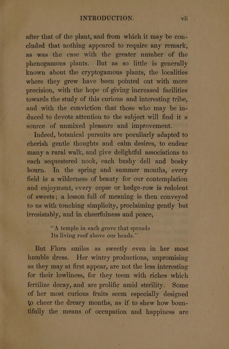 after that of the plant, and from which it may be con- cluded that nothing appeared to require any remark, as was the case with the greater number of the phenogamous plants. But as so little is generally known about the cryptogamous plants, the localities where they grew have been pointed out with more precision, with the hope of giving increased facilities towards the study of this curious and interesting tribe, and with the conviction that those who may be in- duced to devote attention to the subject will find it a source of unmixed pleasure and improvement. Indeed, botanical pursuits are peculiarly adapted to cherish gentle thoughts and calm desires, to endear many a rural walk, and give delightful associations to each sequestered nook, each bushy dell and bosky bourn. In. the spring and summer months, every field is a wilderness of beauty for our contemplation and enjoyment, every copse or hedge-row is redolent of sweets; a lesson full of meaning is then conveyed to us with touching simplicity, proclaiming gently but irresistably, and in cheerfulness and peace, ‘A temple in each grove that spreads Its living roof above our heads.”’ But Flora smiles as sweetly even in her most humble dress. Her wintry productions, unpromising as they may at first appear, are not the less interesting for their lowliness, for they teem with riches which fertilize decay, and are prolific amid sterility. Some of her most curious fruits seem especially designed to cheer the dreary months, as if to shew how boun- tifully the means of occupation and happiness are