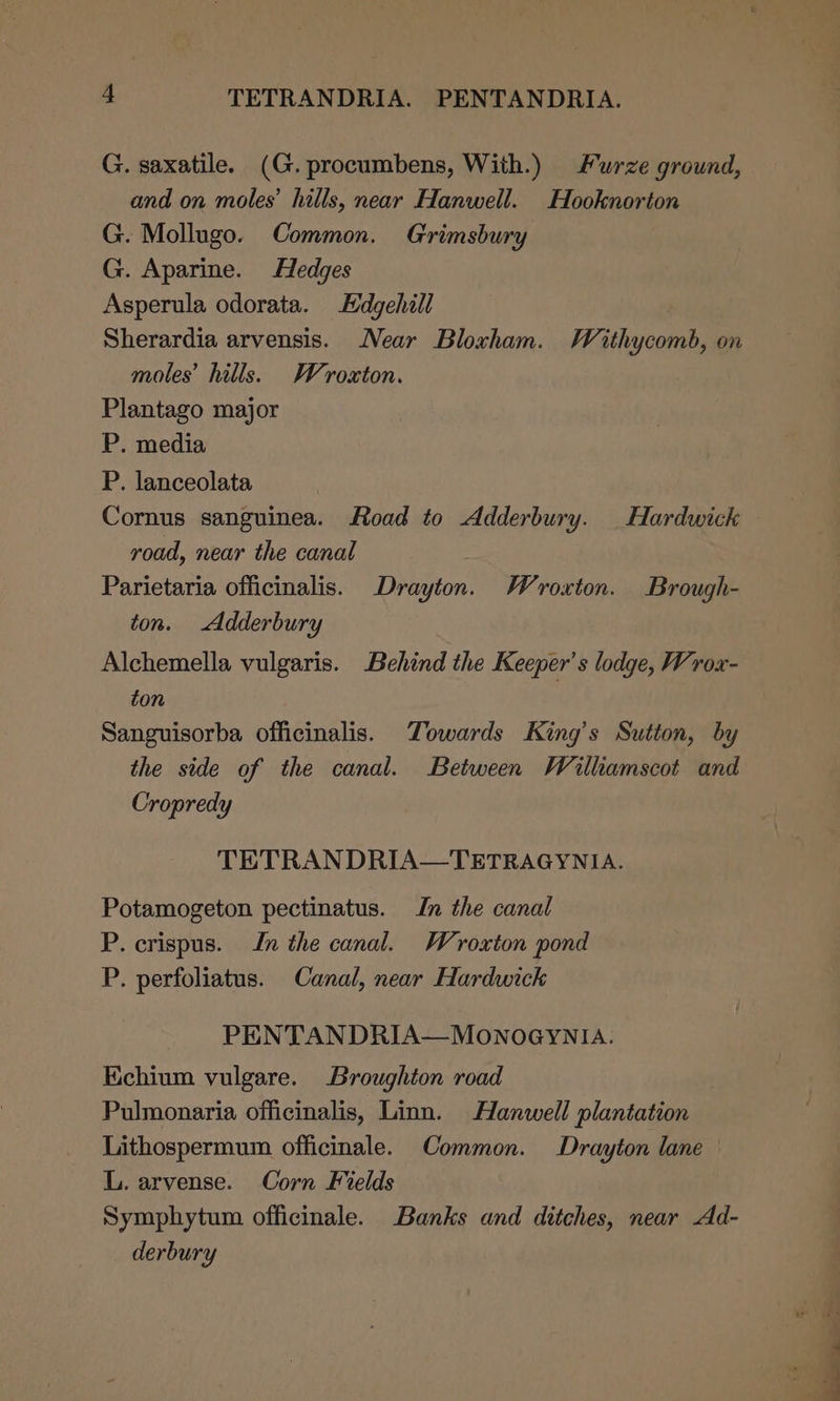 G. saxatile. (G. procumbens, With.) Furze ground, and on moles’ hills, near Hanwell. Hooknorton G. Mollugo. Common. Grimsbury G. Aparine. Hedges Asperula odorata. Hdgehill Sherardia arvensis. Near Bloxham. Waithycomb, on moles’ hills. Weroxton. Plantago major P. media P. lanceolata Cornus sanguinea. Road to Adderbury. Hardwick road, near the canal Parietaria officinalis. Drayton. Wroxton. Brough- ton. Adderbury Alchemella vulgaris. Behind the Keeper’s lodge, Wrox- ton ) Sanguisorba officinalis. Towards King’s Sutton, by the side of the canal. Between Wailliamscot and Cropredy TETRAN DRIA—TETRAGYNIA. Potamogeton pectinatus. Jn the canal P. crispus. In the canal. Wroxton pond P. perfoliatus. Canal, near Hardwick PENTANDRIA—MONOGYNIA. Echium vulgare. Broughton road Pulmonaria officinalis, Linn. Hanwell plantation Lithospermum officinale. Common. Drayton lane — L. arvense. Corn Fields Symphytum officinale. Banks and ditches, near Ad- derbury