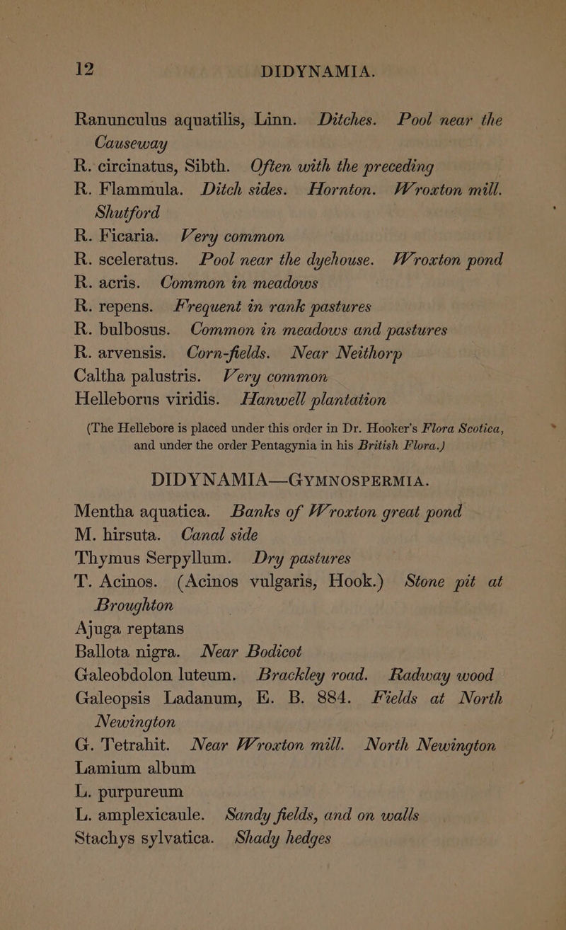 Ranunculus aquatilis, Linn. Dztches. Pool near the Causeway R. circinatus, Sibth. Often with the preceding } R. Flammula. Ditch sides. Hornton. Wroxton mill. Shutford . Ficaria. Very common . sceleratus. Pool near the dychouse. Wroxton pond acris. Common in meadows repens. requent in rank pastures . bulbosus. Common in meadows and pastures . arvensis. Corn-fields. Near Neithorp Caltha palustris. Very common Helleborus viridis. Hanwell plantation Bo bd eo bd od bY (The Hellebore is placed under this order in Dr. Hooker's Flora Scotica, and under the order Pentagynia in his British Flora.) DIDY NAMIA—GYMNOSPERMIA. Mentha aquatica. Banks of Wroxton great pond M. hirsuta. Canal side Thymus Serpyllum. Dry pastures T. Acinos. (Acinos vulgaris, Hook.) Stone pit at Broughton Ajuga reptans Ballota nigra. Near Bodicot Galeobdolon luteum. Brackley road. Radway wood Galeopsis Ladanum, HK. B. 884. elds at North Newington G. Tetrahit. Near Wroxton mill. North Newington Lamium album LL. purpureum L. amplexicaule. Sandy fields, and on walls Stachys sylvatica. Shady hedges
