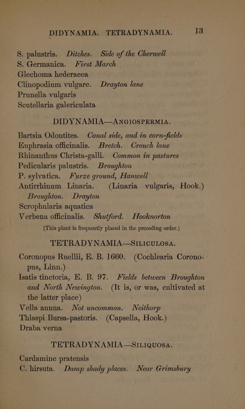 S. palustris. Ditches. Side of the Cherwell S. Germanica. First March Glechoma hederacea Clinopodium vulgare. Drayton lane Prunella vulgaris Scutellaria galericulata ~ DIDYNAMIA—ANGIOSPERMIA. Bartsia Odontites. Canal side, and in corn-fields Kuphrasia officinalis. Bretch. Crouch lane Rhinanthus Christa-galli. Common in pastures Pedicularis palustris. Broughton P. sylvatica. Furze ground, Hanwell Antirrhinum Linaria. (Linaria vulgaris, Hook.) Broughton. Drayton Scrophularia aquatica Verbena officinalis. Shutford. Hooknorton (This plant is frequently placed in the preceding order.) TETRADY NAMIA—SILICULOSA. Coronopus Ruellii, HE. B. 1660. (Cochlearia Coreno- ° pus, Linn.) Isatis tinctoria, EK. B. 97. Fields between Broughton and North Newington. (It is, or was, cultivated at the latter place) Vella annua. Not uncommon. Neithorp Thliaspi Bursa-pastoris. (Capsella, Hook.) Draba verna TETRADYNAMIA—SILIQUOSA. Cardamine pratensis C. hirsuta. Damp shady bubs Near Grimsbury