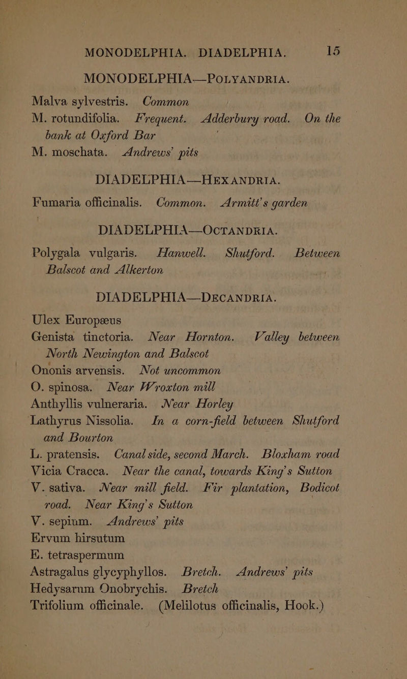 | MONODELPHIA—POLYANDRIA. Malva sylvestris. Common M. rotundifolia. Frequent. -Adderbury road. On the bank at Oxford Bar . M. moschata. Andrews’ pits DIADELPHIA—HEX ANDRIA. Fumaria officinalis. Common. Armitt’s garden DIADELPHIA—OcTANDRIA. Polygala vulgaris. Hanwell. Shutford. Between Balscot and Alkerion DIADELPHIA—DECANDRIA. Ulex Europeeus Genista tinctoria. Near Hornton. Valley between North Newington and Balscot Ononis arvensis. Not uncommon O. spinosa. Near Wroxton mill Anthyllis vulneraria. Near Horley Lathyrus Nissolia. Jn a corn-field between Shutford and Bourton L. pratensis. Canal side, second March. Bloxham road Vicia Cracca. Near the canal, towards King’s Sutton V.sativa. Near mill field. Fir plantation, Bodicot road. Near King’s Sutton : V.sepium. Andrews’ pits Ervum hirsutum Iu. tetraspermum Astragalus glycyphyllos. Bretch. Andrews’ pits Hedysarum Onobrychis. Bretch Trifolium officinale. (Melilotus officinalis, Hook.)