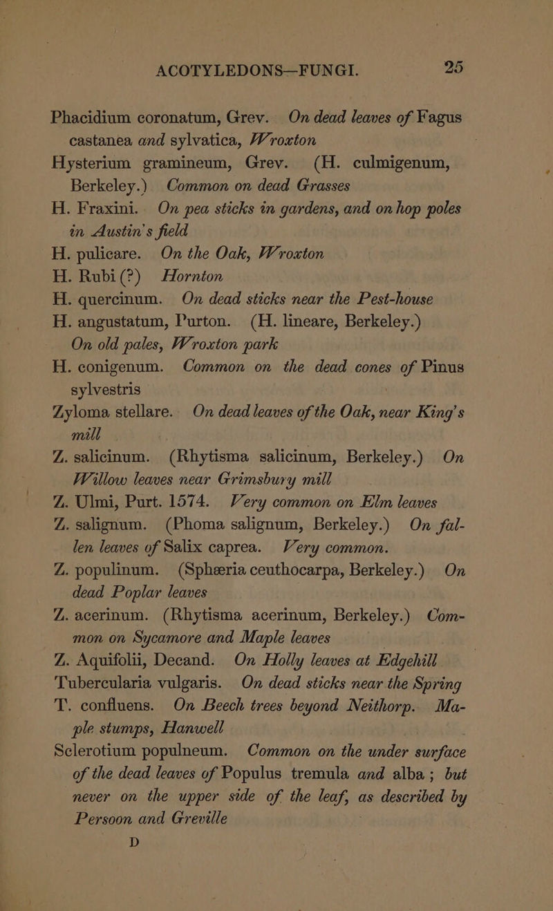 Phacidium coronatum, Grev. On dead leaves of Fagus castanea and sylvatica, Wroxton Hysterium gramineum, Grev. (H. culmigenum, Berkeley.) Common on dead Grasses H. Fraxini.. On pea sticks in gardens, and on hop poles in Austin’s field H. pulicare. On the Oak, Wroxton H. Rubi(?) Hornton H. quercinum. On dead sticks near the Pest-house H. angustatum, Purton. (H. lineare, Berkeley.) On old pales, Wroxton park H. conigenum. Common on the dead cones of Pinus sylvestris | Zyloma stellare. On dead leaves of the Oak, near King’s mill Z. salicinum. (Rhytisma salicinum, Berkeley.) On Willow leaves near Grimsbury mill Z. Ulmi, Purt. 1574. Very common on Elm leaves Z. salignum. (Phoma salignum, Berkeley.) On fal- len leaves of Salix caprea. Very common. Z. populinum. (Spheeria ceuthocarpa, Berkeley.) On dead Poplar leaves Z. acerinum. (Rhytisma acerinum, Berkeley.) Com- mon on Sycamore and Maple leaves Z. Aquifolii, Decand. On Holly leaves at Edgehill Tubercularia vulgaris. On dead sticks near the Spring T. confluens. On Beech trees beyond Neithorp. Ma- ple stumps, Hanwell Sclerotium populneum. Common on the under surface of the dead leaves of Populus tremula and alba; but never on the upper side of the icc as described by Persoon and Greville D