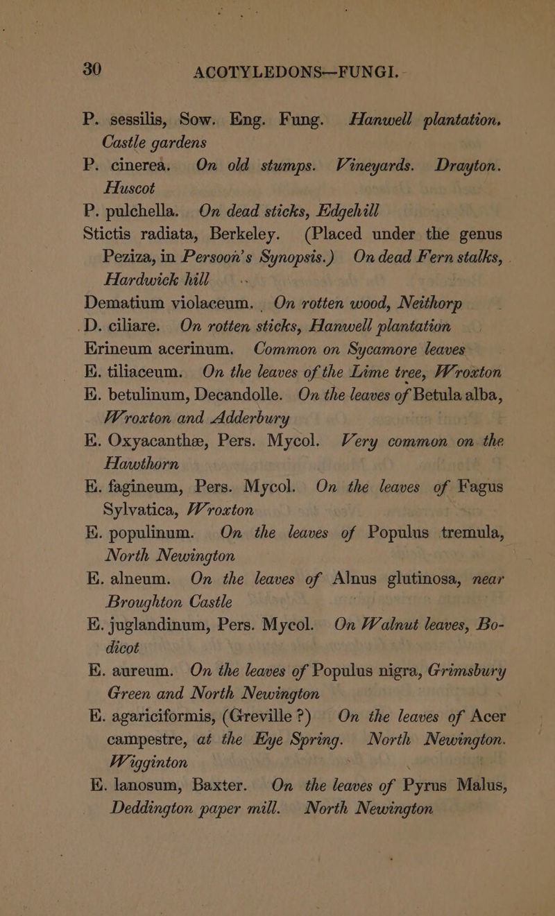 P. sessilis, Sow. Eng. Fung. Hanwell plantation, Castle gardens | P. cinerea. On old stumps. Vineyards. Drayton. Huscot P. pulchella. On dead sticks, Edgehill Stictis radiata, Berkeley. (Placed under the genus Peziza, in Persoon’s Synopsis.) Ondead Fern stalks, | Hardwick hill Dematium violaceum. _ On rotten wood, Neithorp D. ciliare. On rotten sticks, Hanwell plantation Erineum acerinum. Common on Sycamore leaves Ki. tiliaceum. On the leaves of the Lime tree, Wroxton ly. betulinum, Decandolle. On the leaves of Betula alba, Wroxton and Adderbury Ki. Oxyacanthee, Pers. Mycol. Very common on the Hawthorn K. fagineum, Pers. Mycol. On the leaves of Fagus Sylvatica, Wroxton Ki. populinum. On the leaves of Populus tremula, North Newington BK. alneum. On the leaves of Aanp glutinosa, near Broughton Castle Hi. juglandinum, Pers. Mycol. On Walnut leaves, Bo- dicot KE. aureum. On the leaves of Populus nigra, Grimsbury Green and North Newington Ki. agariciformis, (Greville?) On the leaves of Acer campestre, at the Hye Sang North Newington. Wigginton ARO ! ii. lanosum, Baxter. On the leaves of Pyrus Malus, Deddington paper mill. North Newington