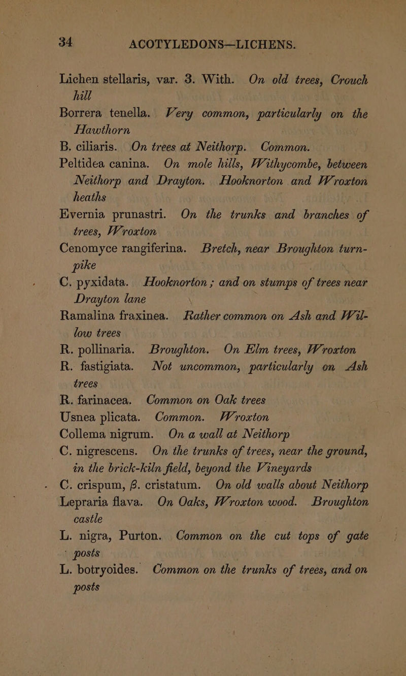 Lichen stellaris, var. 3. With. On old trees, Crouch hill Borrera tenella. Very common, particularly on the ~ Hawthorn B. ciliaris. On trees at Neithorp. Common. Peltidea canina. On mole hills, Withycombe, between Neithorp and Drayton. Hooknorton and Wroxton heaths | | Tivernia prunastri. On the trunks and branches of trees, Wroxton Cenomyce rangiferina. Breich, near Broughton turn- pike C. pyxidata. Hvoknorton ; and on stumps of trees near Drayton lane Ramalina fraxinea. Rather common on Ash and Wil- low trees | R. pollinaria. Broughton. On Elm trees, Wroxton R. fastigiata. Not uncommon, particularly on Ash trees R. farinacea. Common on Oak trees Usnea plicata. Common. Wroxton Collema nigrum. On a wall at Neithorp _C. nigrescens. On the trunks of trees, near the ground, in the brick-kiln field, beyond the Vineyards C. crispum, 8. cristatum. On old walls about Neithorp Lepraria flava. On Oaks, Wroxton wood. Broughton castle , L. nigra, Purton. Common on the cut tops of gate ' posts L. botryoides. Common on the trunks of trees, and on posts ,