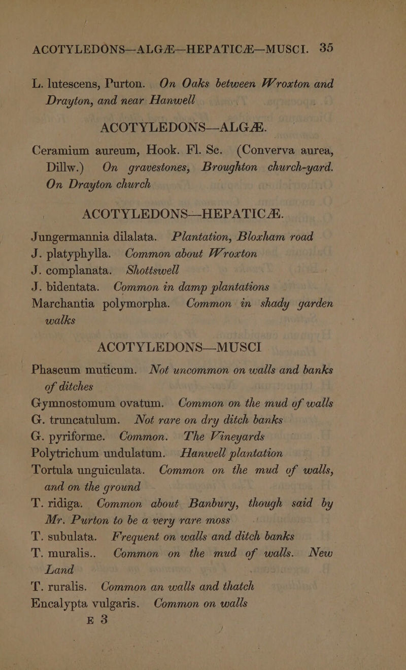 L. lutescens, Purton. On Oaks between Wroxton and Drayton, and near Hanwell ACOTYLEDONS—ALG A. | Ceramium aureum, Hook. Fl. Se. (Converva aurea, Dillw.) On gravestones, Broughton church-yard. On Drayton church ACOTY LEDONS—HEPATIC AE. Jungermannia dilalata. Plantation, Bloxham road J. platyphylla. Common about Wroxton J. complanata. Shotiswell J. bidentata. Common in damp plantations Marchantia polymorpha. Common in shady garden walks ACOTY LEDONS—MUSCI Phaseum muticum. Not uncommon on walls and banks of ditches Gymnostomum ovatum. Common on the mud of walls G. truncatulum. Not rare on dry ditch banks G. pyriforme. Common. The Vineyards Polytrichum undulatum. Hanwell plantation Tortula unguiculata. Common on the mud of walls, and on the ground T. ridiga. Common about Banbury, though said by Mr. Purton to be a very rare moss T. subulata. Frequent on walls and ditch banks T. muralis.. Common on the mud of walls. New Land T. ruralis. Common an walls and thatch Encalypta vulgaris. Common on walls E 3