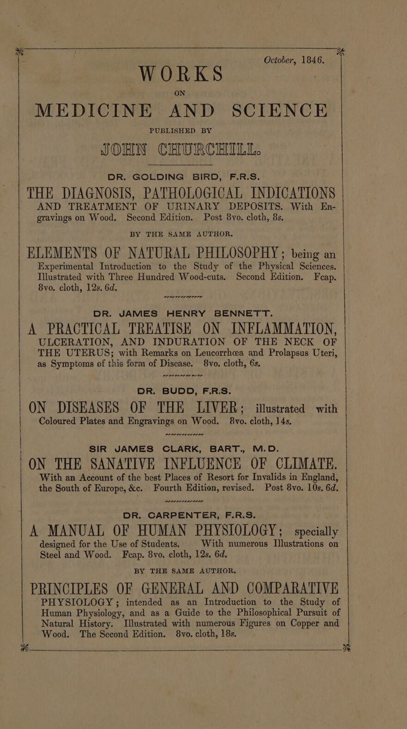 ») ae October, 1846. WORKS ON MEDICINE AND SCIENCE PUBLISHED BY JOHN CHURCHILL. DR. GOLDING BIRD, F.R.S. THE DIAGNOSIS, PATHOLOGICAL INDICATIONS AND TREATMENT OF URINARY DEPOSITS. With En- gravings on Wood. Second Edition. Post 8vo. cloth, 8s. BY THE SAME AUTHOR. ELEMENTS OF NATURAL PHILOSOPHY; being an Experimental Introduction to the Study of the Physical Sciences. Illustrated with Three Hundred Wood-cuts. Second Edition. Fcap. 8vo. cloth, 12s. 6d. DR. JAMES HENRY BENNETT. A PRACTICAL TREATISE ON INFLAMMATION, ULCERATION, AND INDURATION OF THE NECK OF THE UTERUS; with Remarks on Leucorrhea and Prolapsus Uteri, as Symptoms of this form of Disease. 8vo. cloth, 6s. DR. BUDD, F.R.S. ON DISEASES OF THE LIVER; illustrated with Coloured Plates and Engravings on Wood. §8vo. cloth, 14s. SIR JAMES CLARK, BART., M.D. | ON THE SANATIVE INFLUENCE OF CLIMATE. With an Account of the best Places of Resort for Invalids in England, the South of Europe, &amp;c. Fourth Edition, revised. Post 8vo. 10s. 6d. DR. CARPENTER, F.R.S. A MANUAL OF HUMAN PHYSIOLOGY; specially designed for the Use of Students. With numerous Illustrations on Steel and Wood. Fcap. 8vo. cloth, 12s. 6d. BY THE SAME AUTHOR, PRINCIPLES OF GENERAL AND COMPARATIVE PHYSIOLOGY; intended as an Introduction to the Study of Human Physiology, and as a Guide to the Philosophical Pursuit of Natural History. Illustrated with numerous Figures on Copper and Wood. The Second Edition. 8vo. cloth, 18s. ne ee ne ee Sere Piss heh Sa EEL EN