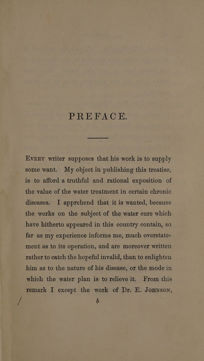PREFACE. EVERY writer supposes that his work is to supply some want. My object in publishing this treatise, is to afford a truthful and rational exposition of the value of the water treatment in certain chronic diseases. I apprehend that it is wanted, because the works on the subject of the water cure which have hitherto appeared in this country contain, so far as my experience informs me, much overstate- ment as to its operation, and are moreover written rather to catch the hopeful invalid, than to enlighten him as to the nature of his disease, or the mode in which the water plan is to relieve it. From this remark I except the work of Dr. E. JoHnson, b