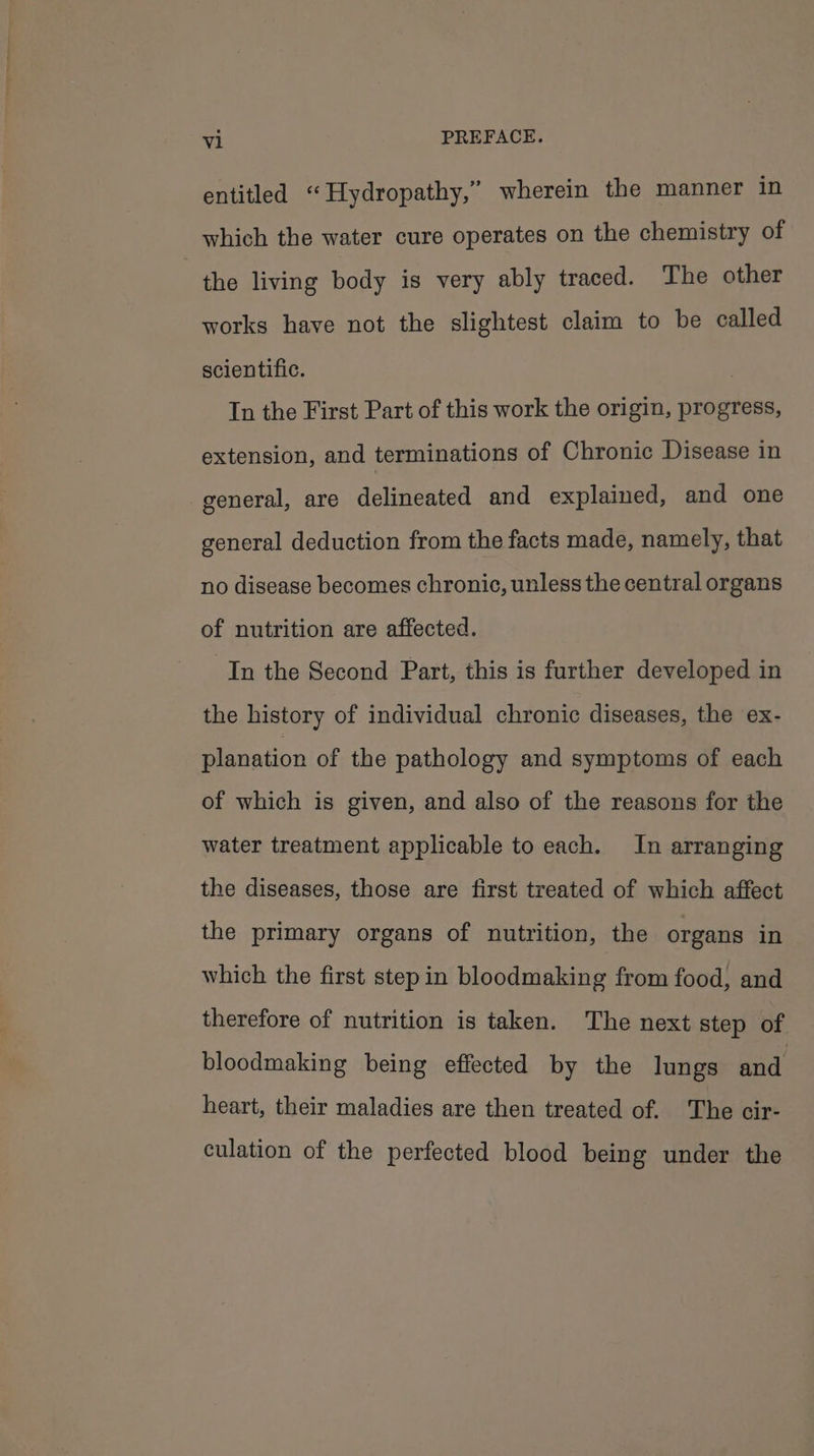 entitled “Hydropathy,” wherein the manner in which the water cure operates on the chemistry of - the living body is very ably traced. The other works have not the slightest claim to be called scientific. In the First Part of this work the origin, progress, extension, and terminations of Chronic Disease in general, are delineated and explained, and one general deduction from the facts made, namely, that no disease becomes chronic, unless the central organs of nutrition are affected. In the Second Part, this is further developed in the history of individual chronic diseases, the ex- planation of the pathology and symptoms of each of which is given, and also of the reasons for the water treatment applicable to each. In arranging the diseases, those are first treated of which affect the primary organs of nutrition, the organs in which the first step in bloodmaking from food, and therefore of nutrition is taken. The next step of bloodmaking being effected by the lungs and heart, their maladies are then treated of. The cir- culation of the perfected blood being under the