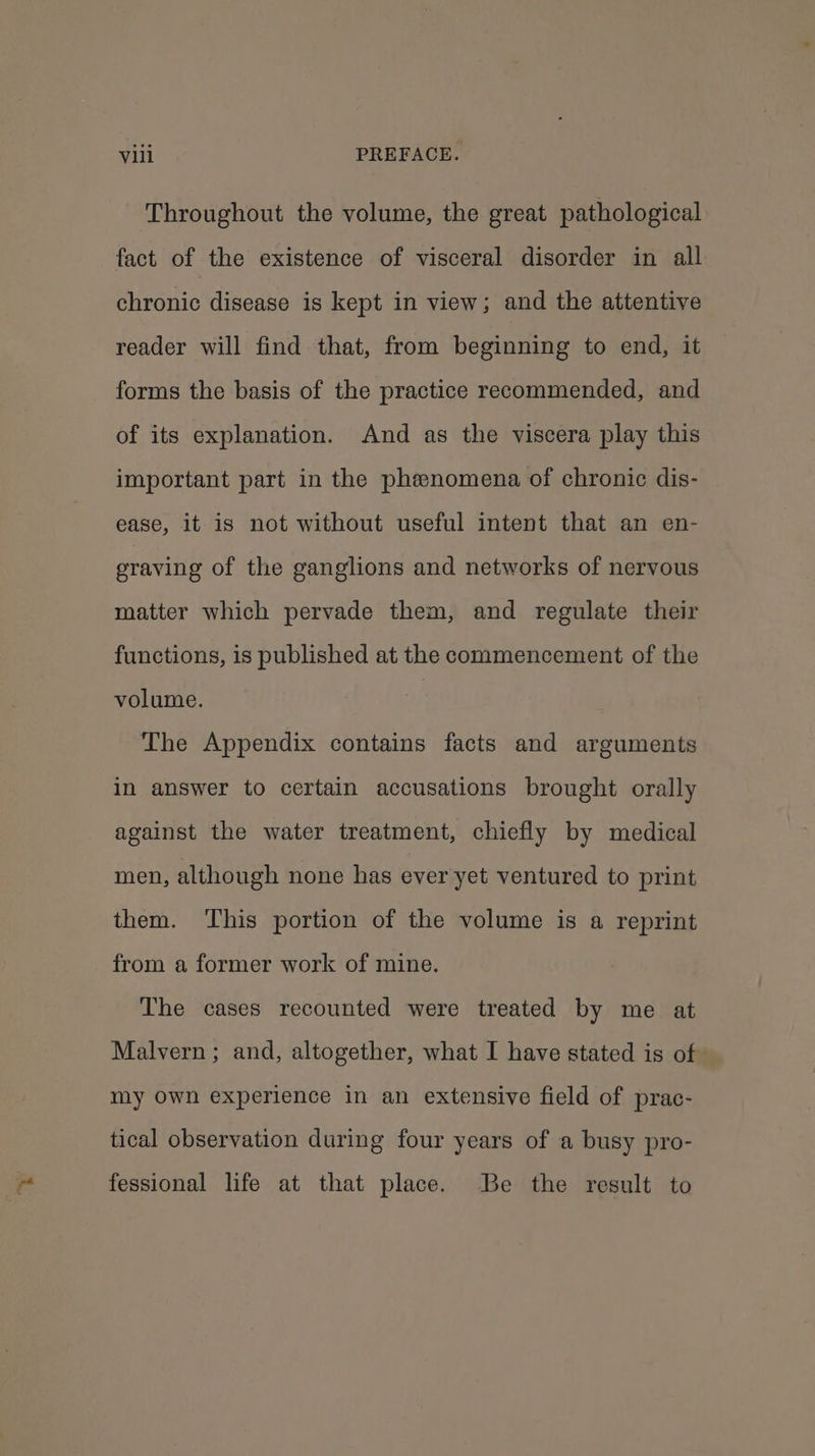Throughout the volume, the great pathological fact of the existence of visceral disorder in all chronic disease is kept in view; and the attentive reader will find that, from beginning to end, it forms the basis of the practice recommended, and of its explanation. And as the viscera play this important part in the phenomena of chronic dis- ease, it is not without useful intent that an en- graving of the ganglions and networks of nervous matter which pervade them, and regulate their functions, is published at the commencement of the volume. | The Appendix contains facts and arguments in answer to certain accusations brought orally against the water treatment, chiefly by medical men, although none has ever yet ventured to print them. This portion of the volume is a reprint from a former work of mine. The cases recounted were treated by me at Malvern ; and, altogether, what I have stated is of my Own experience in an extensive field of prac- tical observation during four years of a busy pro- fessional life at that place. Be the result to