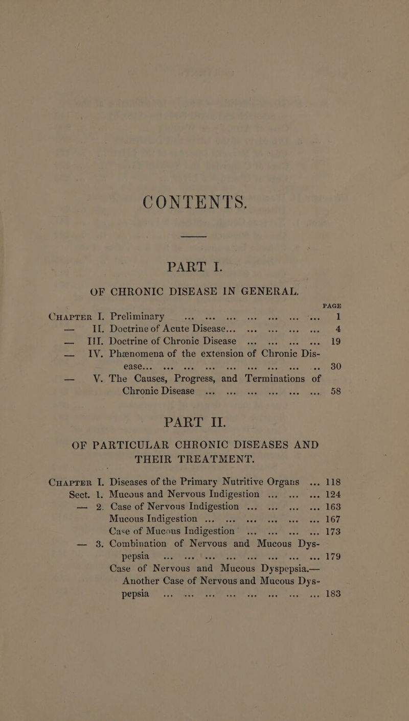 CONTENTS. PART I. OF CHRONIC DISEASE IN GENERAL. Cuapter I. Preliminary aie — IL. Doctrine of Acute Ou — III. Doctrine of Chronic Disexes — IV. Phenomena of the extension of Chronic Dis- ease.. -- 30 — V. The Case, Penaiees: ahd Feemananbis of Chronic Disease 58 PART IL. OF PARTICULAR CHRONIC DISEASES AND THEIR TREATMENT. Cuaprer I. Diseases of the Primary Nutritive Organs ... 118 Sect. 1. Mucous and Nervous Indigestion ... vee Loe — 2. Case of Nervous Indigestion ... ++ 163 Mucous Indigestion ... ae UG7 Case of Mucous Indigestion aes — 38. Combination of Nervous and Noun Dye pepsia eee 179 Case of nrareanal ain Macéus Digan: psec Another Case of Nervous and Mucous Dys- pepsia . 183