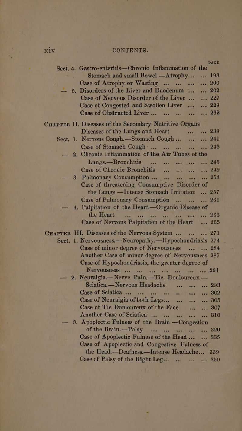 PAGE Sect. 4. Gastro-enteritis—Chronic Inflammation of the Stomach and small Bowel.—Atrophy... ... 193 Case of Atrophy or Wasting ... ... ... «. 200 —- 5, Disorders of the Liver and Duodenum ... ... 202 Case of Nervous Disorder of the Liver ..._ ... 227 Case of Congested and Swollen Liver ... ... 229 Case of Obstructed Liver... ... ... see «+e 2832 CuapTer II. Diseases of the Secondary Nutritive Organs Diseases of the Lungs and Heart tinh Bee Sect. 1. Nervous Cough.—Stomach Cough... ... ... 241 Case of Stomach Cough... .. .. 243 — 2, Chronic Inflammation of the Air Tubes of the Lungs.—Bronchitis ... 4.) see 00 sav, 245 Case of Chronic Bronchitis... ... ... «+. 249 — 8. Pulmonary Consumption ... ... ... se. .. 254 Case of threatening iddsaiintive Disorder of the Lungs tae Od Case of Pulmonary Consumption ... ... ... 261 — 4, Palpitation of the Heart.—Organic Disease of the d1eart 7) 3. 20s pa speek leap ets Case of Nervous Pipa of the Heart 4.. 265 Cuapter III. Diseases of the Nervous System ... «.. ... 271 Sect. 1. Nervousness.—Neuropathy.—Hypochondriasis 274 Case of minor degree of Nervousness ... ... 284 Another Case of minor degree of Nervousness 287 Case of Hypochondriasis, the aie degree of Nervousness ... ... aes29t — 2. Neuralgia.—Nerve Pain. aersa, bees peal Sciatica. — Nervous Headache ais deraes . 293 Case of Sciatica ... ... Seat Tis de: eapieabe Case of Neuralgia of both Tice ree were 3%) Case of Tic Douloureux of the Face ik eee Another Case’ of Seiativia:).)¢) Gs. isate cs eee — 8, Apoplectic Fulness of the Brain cies: of the Brain.—Palsy ... ... ose ». 820 Case of Apoplectic Fulness of the Sande ee ti) Case of Apoplectic and Congestive Falness of the Head.—Deafness.—Intense Headache... 339 Case of Palsy of the Right Leg... ... ... ... 350