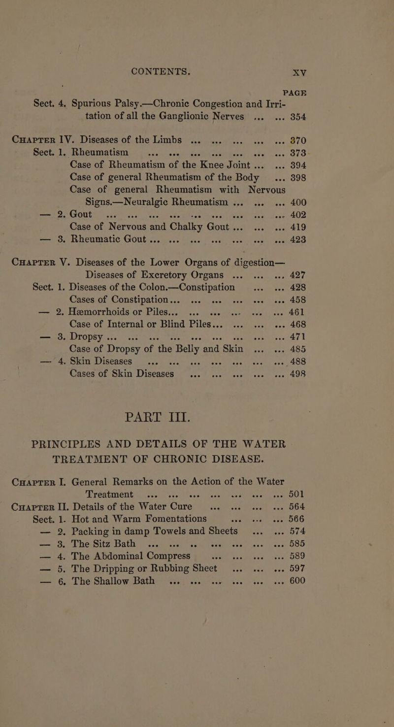 PAGE Sect. 4. Spurious Palsy.—Chronic Congestion and Irri- tation of all the Ganglionic Nerves ... ... 354 CuapTer IV. Diseases of the Limbs ... ... ... 6 eee 870 Sect.1. Rheumatism ... ... «. eas. 873° Case of Rheumatism of the Kee Tents w. 394 Case of general Rheumatism of the Bite: ax. 398 Case of general Rheumatism with Nervous Signs.—Neuralgic Rheumatism ... ... ... 400 — 2.Gout ... .. wa uoge 402 Case of Berens a sd Chalk Gout soe oes, 419 ree eMeRIpatic Gouluascee las aL, bes is ee eS CHAPTER VY. Diseases of the Lower Organs of digestion— Diseases of Excretory Organs ... ... ... 427 Sect. 1. Diseases of the Colon.—Constipation ... ... 428 Cases'of Constipation... cs), ses) over eve ace 458 — 2. Hemorrhoids or Piles... ... .2. ..- soe o 461 Case of Internal or Blind Piles... ... ... ... 468 — 3. Dropsy... ... Pn thew ies t Case of Drones of he Bally and. Skin bier) emartOo — 4. Skin Diseases... .. ri ees eee 408 Cases of en Dice, Ss dividah 6 Me EEE os ot SO PARIS UL: PRINCIPLES AND DETAILS OF THE WATER TREATMENT OF CHRONIC DISEASE. CHAPTER I. General Remarks on the Action of the Water Treatment ... sledl evan sede tn ey aes E CHAPTER II. Details of the Water cea ede eee cas BOR Sect. 1. Hot and Warm Fomentations seeeeses tees OOG . Packing in damp Towels and Sheets... ... 574 Re Site talib: ceakemeaar oak, Miah eee ine sl kee OOO . The Abdominal Compress roe actalies ots 089 . The Dripping or Rubbing Sheet... ... ... 597 » Phe. Shallow Batheer isa. sisi ick tee bee, eso 600 | o&gt; Or ® OC bo