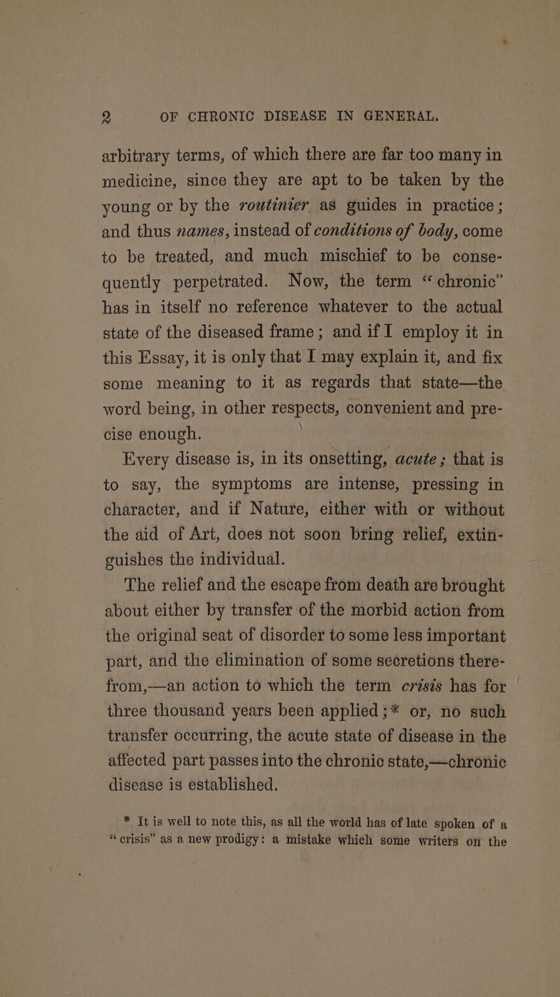 arbitrary terms, of which there are far too many in medicine, since they are apt to be taken by the young or by the routinier as guides in practice ; and thus zames, instead of conditions of body, come to be treated, and much mischief to be conse- quently perpetrated. Now, the term “chronic” has in itself no reference whatever to the actual state of the diseased frame; and if I employ it in this Essay, it is only that I may explain it, and fix some meaning to it as regards that state—the word being, in other respects, convenient and pre- cise enough. Every disease is, in its onsetting, acute ; that is to say, the symptoms are intense, pressing in character, and if Nature, either with or without the aid of Art, does not soon bring relief, extin- guishes the individual. The relief and the escape from death are brought about either by transfer of the morbid action from the original seat of disorder to some less important part, and the elimination of some secretions there- from,—an action to which the term crisis has for — three thousand years been applied ;* or, no such transfer occurring, the acute state of disease in the affected part passes into the chronic state,—chronic disease is established. * It is well to note this, as all the world has of late spoken of a “ crisis” as a new prodigy: a mistake which some writers on the