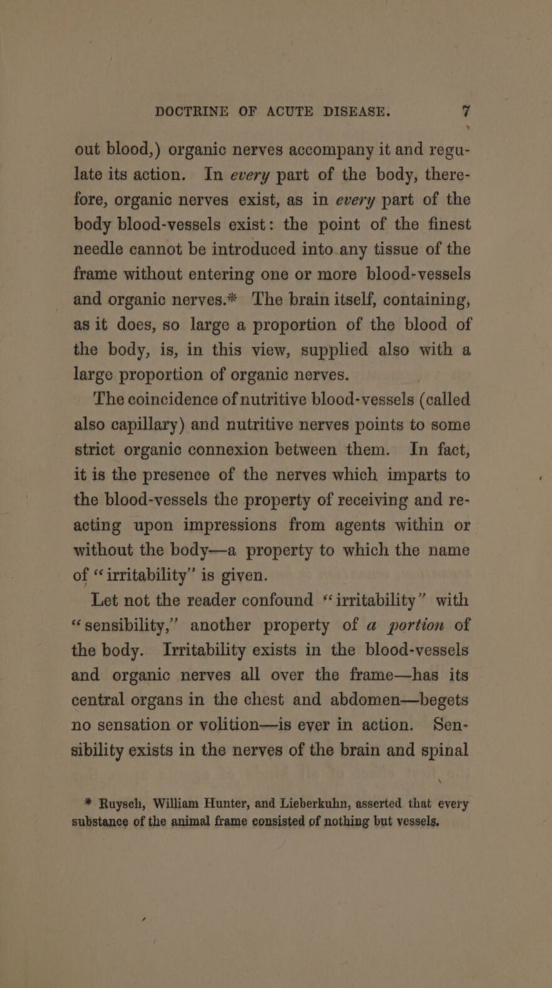 out blood,) organic nerves accompany it and regu- late its action. In every part of the body, there- fore, organic nerves exist, as in every part of the body blood-vessels exist: the point of the finest needle cannot be introduced into-any tissue of the frame without entering one or more blood-vessels and organic nerves.* The brain itself, containing, as it does, so large a proportion of the blood of the body, is, in this view, supplied also with a large proportion of organic nerves. The coincidence of nutritive blood-vessels ( called also capillary) and nutritive nerves points to some strict organic connexion between them. In fact, it is the presence of the nerves which imparts to the blood-vessels the property of receiving and re- acting upon impressions from agents within or without the body—a property to which the name of “irritability” is given. Let not the reader confound “irritability” with “sensibility,” another property of a portion of the body. Irritability exists in the blood-vessels and organic nerves all over the frame—has its central organs in the chest and abdomen—begets no sensation or volition—is ever in action. Sen- sibility exists in the nerves of the brain and spinal * Ruyseh, William Hunter, and Lieberkuhn, asserted that every substance of the animal frame consisted of nothing but vessels,