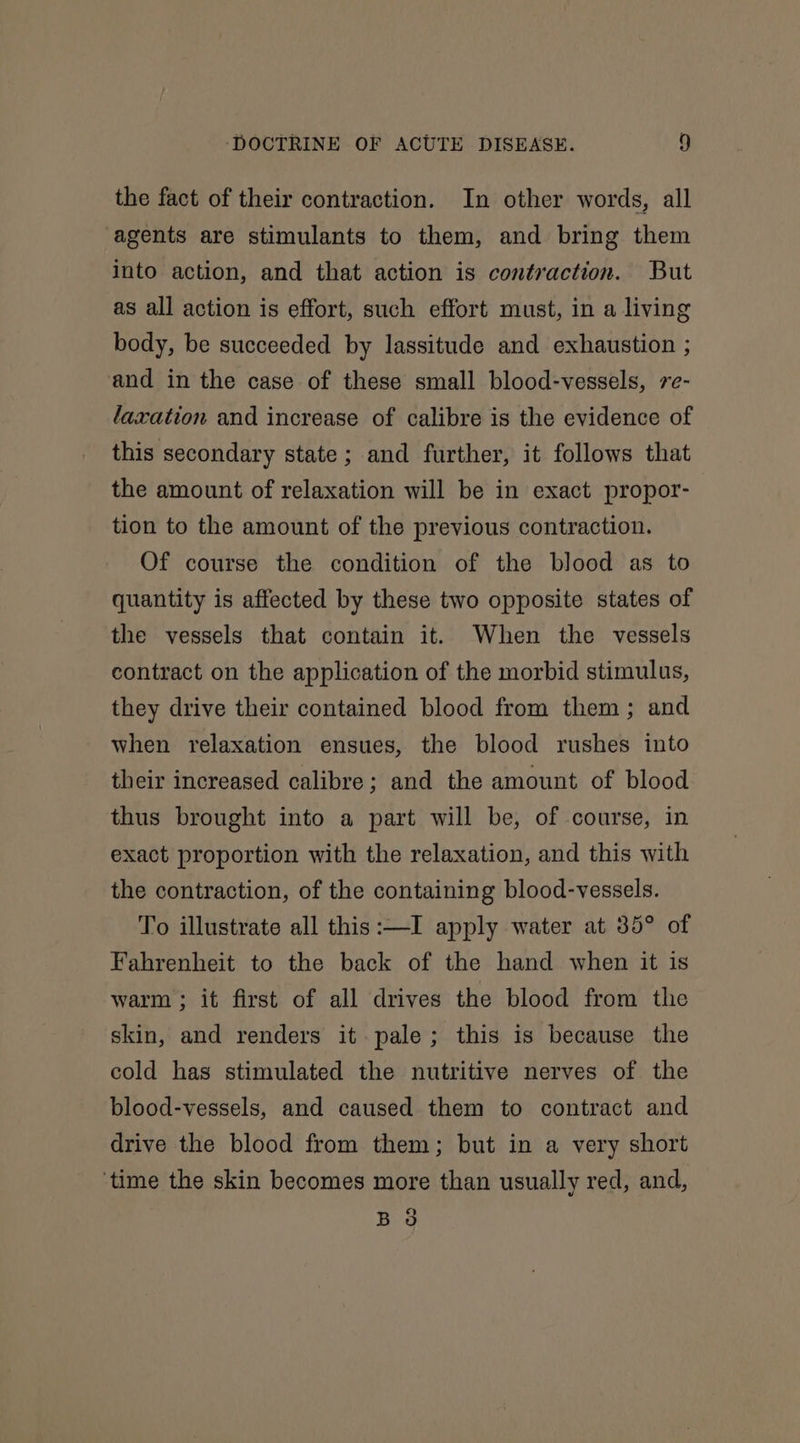 the fact of their contraction. In other words, all agents are stimulants to them, and bring them into action, and that action is contraction. But as all action is effort, such effort must, in a living body, be succeeded by lassitude and exhaustion ; and in the case of these small blood-vessels, 7e- faxation and increase of calibre is the evidence of this secondary state ; and further, it follows that the amount of relaxation will be in exact propor- tion to the amount of the previous contraction. Of course the condition of the blood as to quantity is affected by these two opposite states of the vessels that contain it. When the vessels contract on the application of the morbid stimulus, they drive their contained blood from them; and when relaxation ensues, the blood rushes into their increased calibre; and the amount of blood thus brought into a part will be, of course, in exact proportion with the relaxation, and this with the contraction, of the containing blood-vessels. To illustrate all this:—I apply water at 35° of Fahrenheit to the back of the hand when it is warm ; it first of all drives the blood from the skin, and renders it pale; this is because the cold has stimulated the nutritive nerves of the blood-vessels, and caused them to contract and drive the blood from them; but in a very short ‘time the skin becomes more than usually red, and, B 3