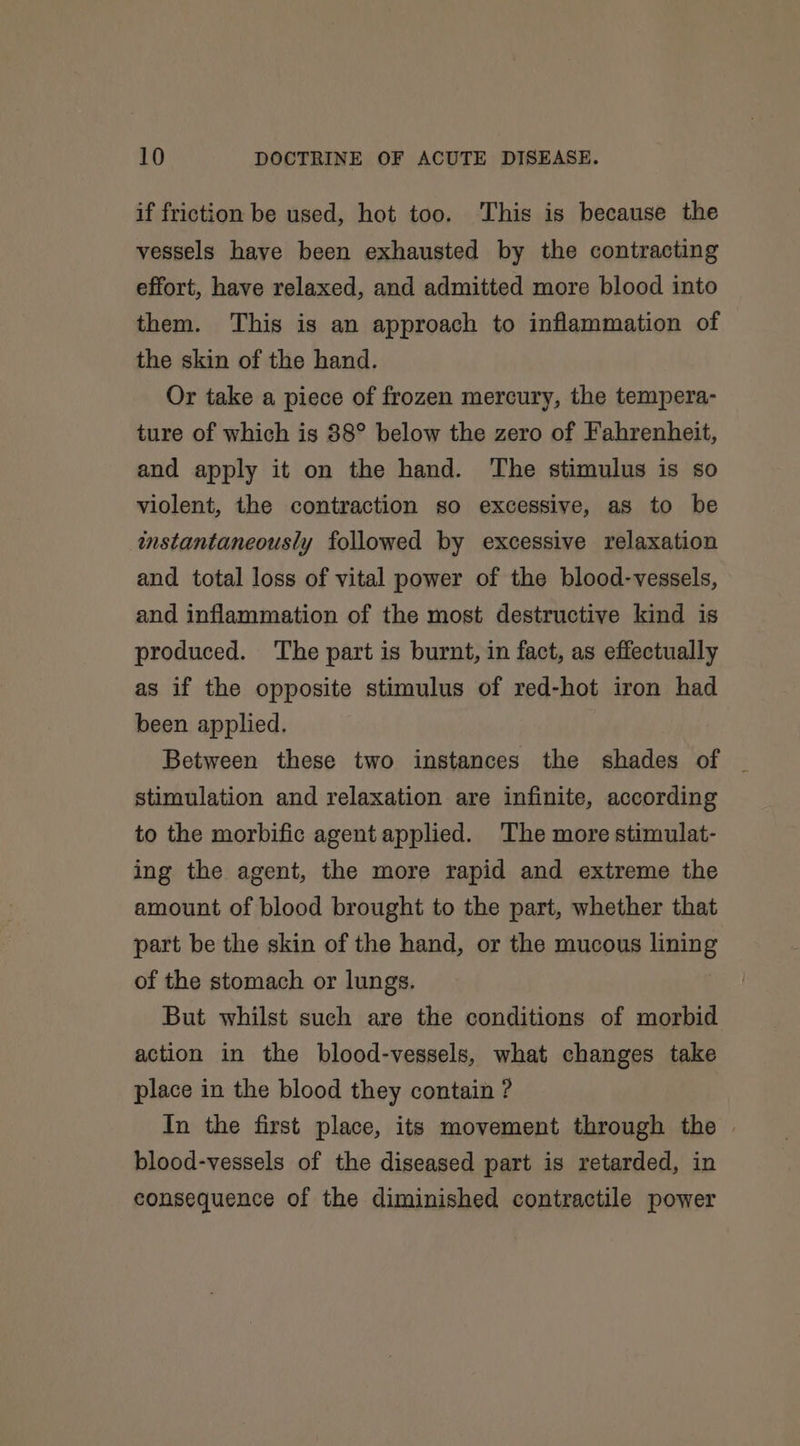 if friction be used, hot too. This is because the vessels have been exhausted by the contracting effort, have relaxed, and admitted more blood into them. This is an approach to inflammation of the skin of the hand. Or take a piece of frozen mercury, the tempera- ture of which is 38° below the zero of Fahrenheit, and apply it on the hand. The stimulus is so violent, the contraction so excessive, as to be instantaneously followed by excessive relaxation and total loss of vital power of the blood-vessels, and inflammation of the most destructive kind is produced. The part is burnt, in fact, as effectually as if the opposite stimulus of red-hot iron had been applied. Between these two instances the shades of stimulation and relaxation are infinite, according to the morbific agent applied. The more stimulat- ing the agent, the more rapid and extreme the amount of blood brought to the part, whether that part be the skin of the hand, or the mucous lining of the stomach or lungs. But whilst such are the conditions of morbid action in the blood-vessels, what changes take place in the blood they contain ? In the first place, its movement through the | blood-vessels of the diseased part is retarded, in consequence of the diminished contractile power