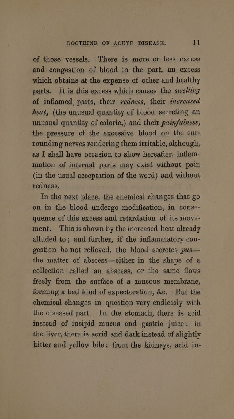 of those vessels. There is more or less excess and congestion of blood in the part, an excess which obtains at the expense of other and healthy parts. It is this excess which causes the swelling of inflamed, parts, their redness, their increased heat, (the unusual quantity of blood secreting an unusual quantity of caloric,) and their painfulness, the pressure of the excessive blood on the sur- rounding nerves rendering them irritable, although, as I shall have occasion to show hereafter, inflam- mation of internal parts may exist without pain (in the usual acceptation of the word) and without redness. In the next place, the chemical changes that go on in the blood undergo modification, in conse- quence of this excess and retardation of its move- ment. This isshown by the increased heat already alluded to; and further, if the inflammatory con- gestion be not relieved, the blood secretes pus— the matter of abscess—either in the shape of a collection called an abscess, or the same flows freely from the surface of a mucous membrane, forming a bad kind of expectoration, &amp;c. But the chemical changes in question vary endlessly with the diseased part. In the stomach, there is acid instead of insipid mucus and gastric juice; in the liver, there is acrid and dark instead of slightly bitter and yellow bile; from the kidneys, acid in-