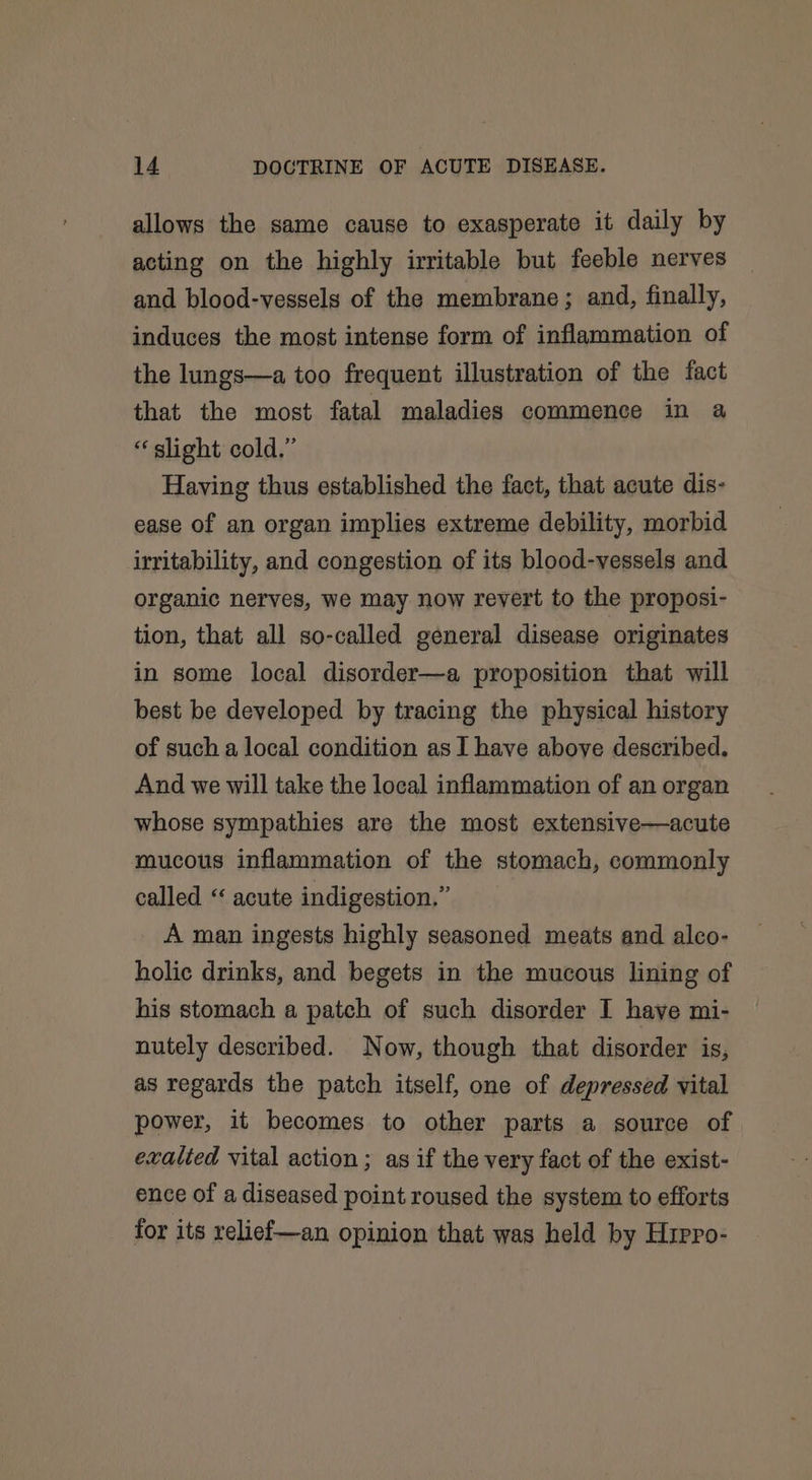allows the same cause to exasperate it daily by acting on the highly irritable but feeble nerves and blood-vessels of the membrane; and, finally, induces the most intense form of inflammation of the lungs—a too frequent illustration of the fact that the most fatal maladies commence in a “ slight cold.” Having thus established the fact, that acute dis- ease of an organ implies extreme debility, morbid irritability, and congestion of its blood-vessels and organic nerves, we may now revert to the proposi- tion, that all so-called general disease originates in some local disorder—a proposition that will best be developed by tracing the physical history of such a local condition as I have above described. And we will take the local inflammation of an organ whose sympathies are the most extensive—acute mucous inflammation of the stomach, commonly called “ acute indigestion.” A man ingests highly seasoned meats and alco- holic drinks, and begets in the mucous lining of his stomach a patch of such disorder I have mi- nutely described. Now, though that disorder is, as regards the patch itself, one of depressed vital power, it becomes to other parts a source of exalted vital action; as if the very fact of the exist- ence of a diseased point roused the system to efforts for its relief—an opinion that was held by Hirro-