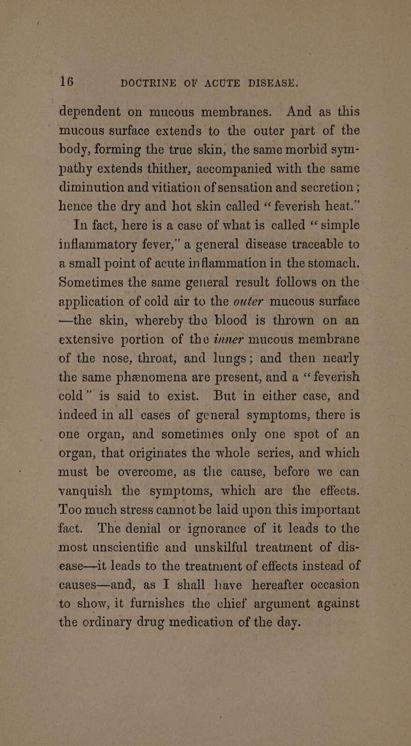 dependent on mucous membranes. And as this mucous surface extends to the outer part of the body, forming the true skin, the same morbid sym- pathy extends thither, accompanied with the same diminution and vitiation of sensation and secretion ; hence the dry and hot skin called “ feverish heat.” In fact, here is a case of what is called ‘‘ simple inflammatory fever,” a general disease traceable to a small point of acute inflammation in the stomach. Sometimes the same general result follows on the application of cold air to the outer mucous surface —the skin, whereby the blood is thrown on an extensive portion of the immer mucous membrane of the nose, throat, and lungs; and then nearly the same phenomena are present, and a “ feverish cold” is said to exist. But in either case, and indeed in all cases of general symptoms, there is one organ, and sometimes only one spot of an organ, that originates the whole series, and which must be overcome, as tlie cause, before we can vanquish the symptoms, which are the effects. Too much stress cannot be laid upon this important fact. The denial or ignorance of it leads to the most unscientific and unskilful treatment of dis- ease—it leads to the treatment of effects instead of causes—and, as I shall have hereafter occasion to show, it furnishes the chief argument against the ordinary drug medication of the day.