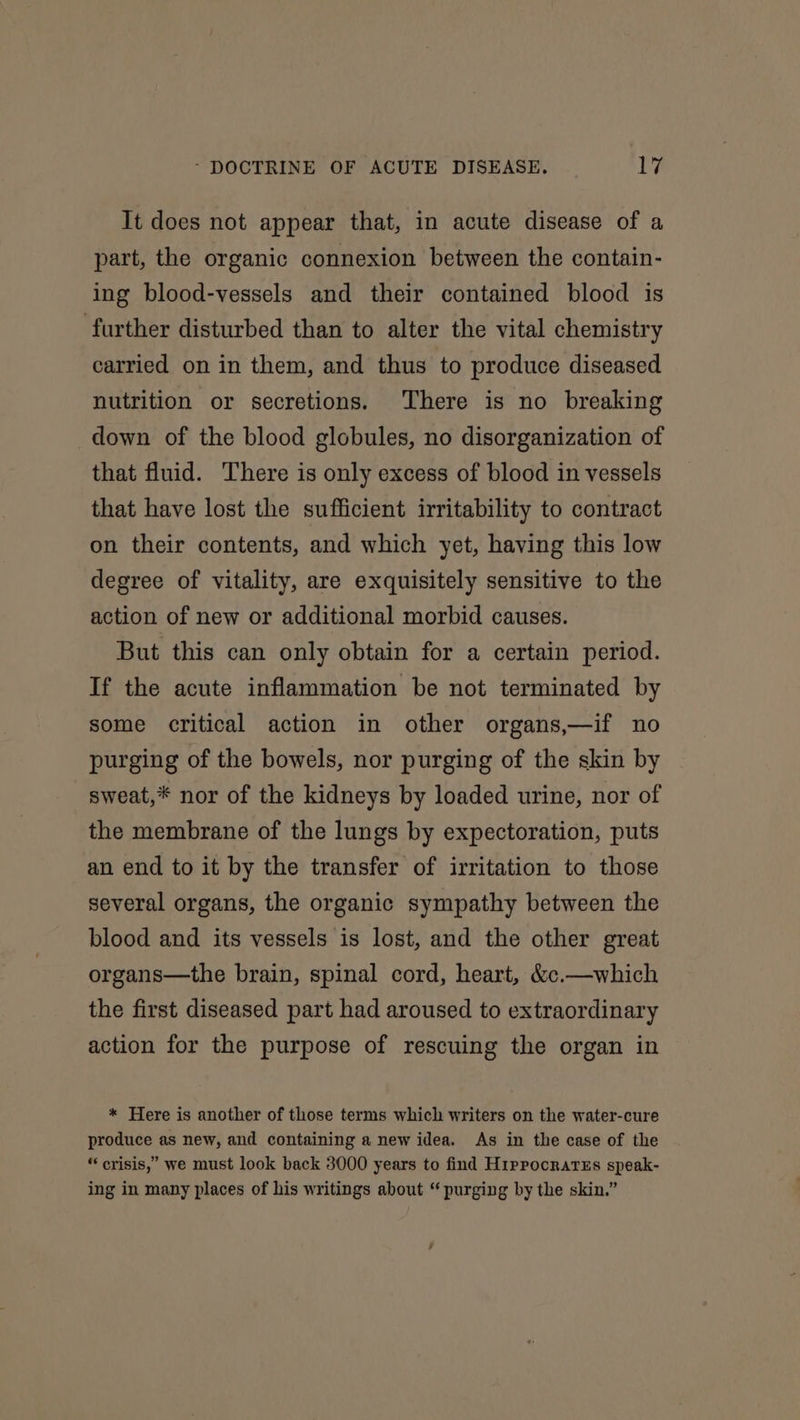 It does not appear that, in acute disease of a part, the organic connexion between the contain- ing blood-vessels and their contained blood is further disturbed than to alter the vital chemistry carried on in them, and thus to produce diseased nutrition or secretions. There is no breaking down of the blood globules, no disorganization of that fluid. There is only excess of blood in vessels that have lost the sufficient irritability to contract on their contents, and which yet, having this low degree of vitality, are exquisitely sensitive to the action of new or additional morbid causes. But this can only obtain for a certain period. If the acute inflammation be not terminated by some critical action in other organs,—if no purging of the bowels, nor purging of the skin by sweat,* nor of the kidneys by loaded urine, nor of the membrane of the lungs by expectoration, puts an end to it by the transfer of irritation to those several organs, the organic sympathy between the blood and its vessels is lost, and the other great organs—the brain, spinal cord, heart, &amp;c.—which the first diseased part had aroused to extraordinary action for the purpose of rescuing the organ in * Here is another of those terms which writers on the water-cure produce as new, and containing a new idea. As in the case of the “ crisis,” we must look back 3000 years to find H1ppocrartEs speak- ing in many places of his writings about “ purging by the skin.”