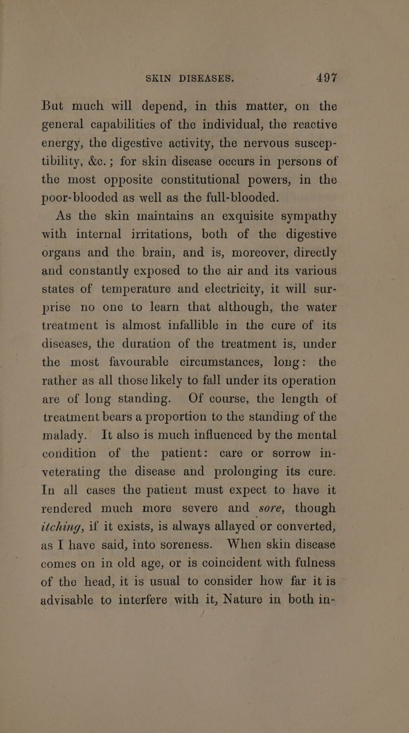But much will depend, in this matter, on the general capabilities of the individual, the reactive energy, the digestive activity, the nervous suscep- tibility, &amp;c.; for skin disease occurs in persons of the most opposite constitutional powers, in the poor-blooded as well as the full-blooded. As the skin maintains an exquisite sympathy with internal irritations, both of the digestive organs and the brain, and is, moreover, directly and constantly exposed to the air and its various states of temperature and electricity, it will sur- prise no one to learn that although, the water treatment is almost infallible in the cure of its diseases, the duration of the treatment is, under the most favourable circumstances, long: the rather as all those likely to fall under its operation are of long standing. Of course, the length of treatment bears a proportion to the standing of the malady. It also is much influenced by the mental condition of the patient: care or sorrow in- veterating the disease and prolonging its cure. In all cases the patient must expect to have it rendered much more severe and sore, though itching, if it exists, is always allayed or converted, as I have said, into soreness. When skin disease comes on in old age, or is coincident with fulness of the head, it is usual to consider how far it is advisable to interfere with it, Nature in both in-