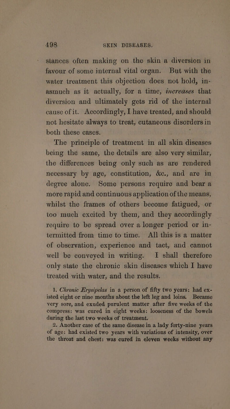 stances often making on the skin a diversion in favour of some internal vital organ. But with the water treatment this objection does not hold, in- asmuch as it actually, for a time, mcreases that diversion and ultimately gets rid of the internal cause of it. Accordingly, I have treated, and should not hesitate always to treat, cutaneous Seppe in both these cases. The principle of treatment in all clin diseases being the same, the details are also very similar, the differences being only such as are rendered necessary by age, constitution, &amp;c., and are in degree alone. Some persons require and bear a more rapid and continuous application of the means, whilst the frames of others become fatigued, or too much excited by them, and they accordingly require to be spread over a.longer period or in- termitted from time to time. All this is a matter of observation, experience and tact, and cannot well be conveyed in writing. I shall therefore only state the chronic skin diseases which I have treated with water, and the results. 1. Chronic Erysipelas in a person of fifty two years: had ex- isted eight or nine months about the left leg and loins. Became very sore, and exuded purulent matter after five weeks of the compress: was cured in eight weeks: looseness of the bowels during the last two weeks of treatment. 2. Another case of the same disease in a lady forty-nine years of age: had existed two years with variations of intensity, over the throat and chest: was cured in eleven weeks without any
