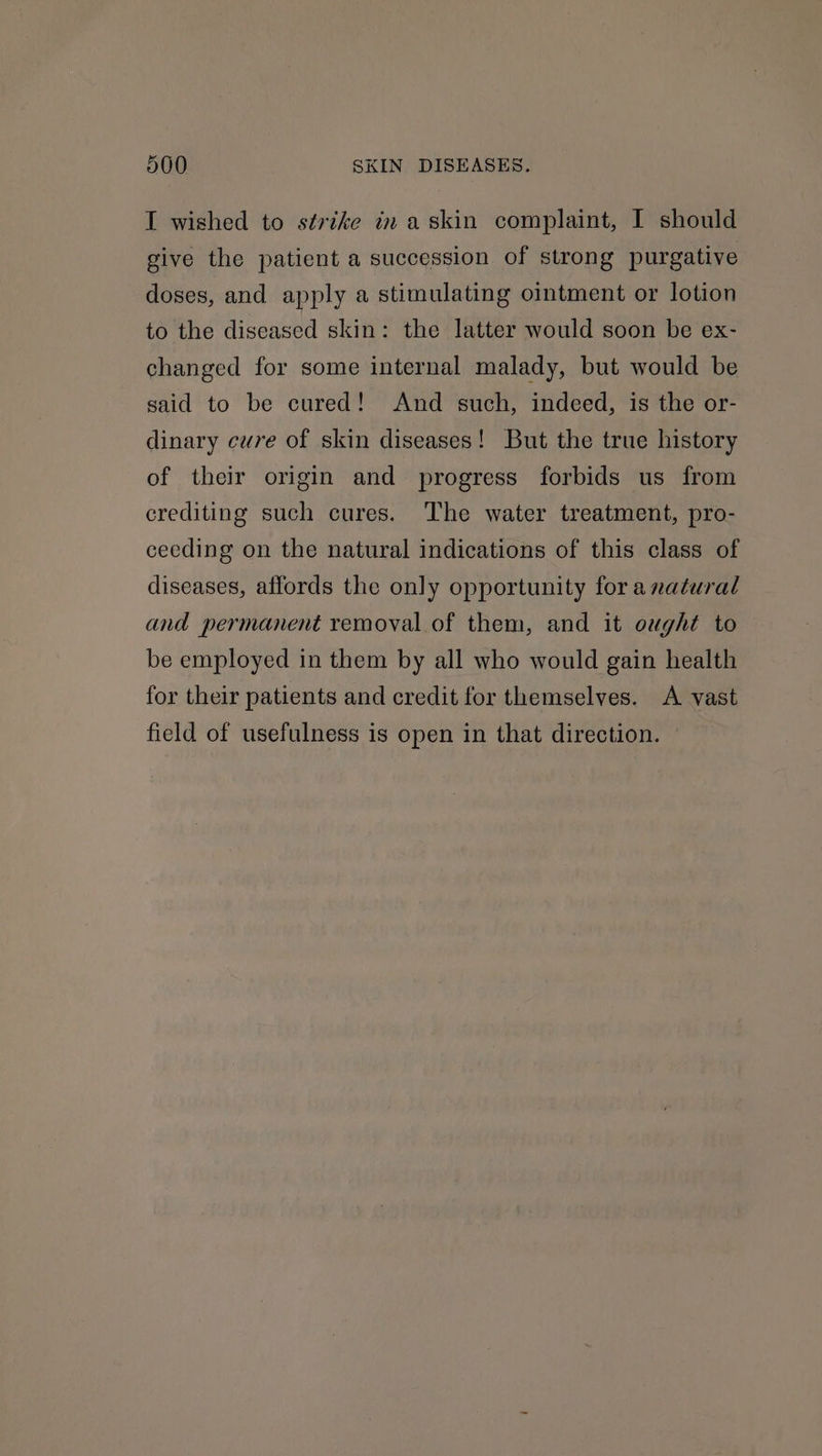 I wished to strike iz askin complaint, I should give the patient a succession of strong purgative doses, and apply a stimulating ointment or lotion to the diseased skin: the latter would soon be ex- changed for some internal malady, but would be said to be cured! And such, indeed, is the or- dinary cure of skin diseases! But the true history of their origin and progress forbids us from crediting such cures. The water treatment, pro- ceeding on the natural indications of this class of diseases, affords the only opportunity fora natural and permanent removal of them, and it ought to be employed in them by all who would gain health for their patients and credit for themselves. A vast field of usefulness is open in that direction. ©