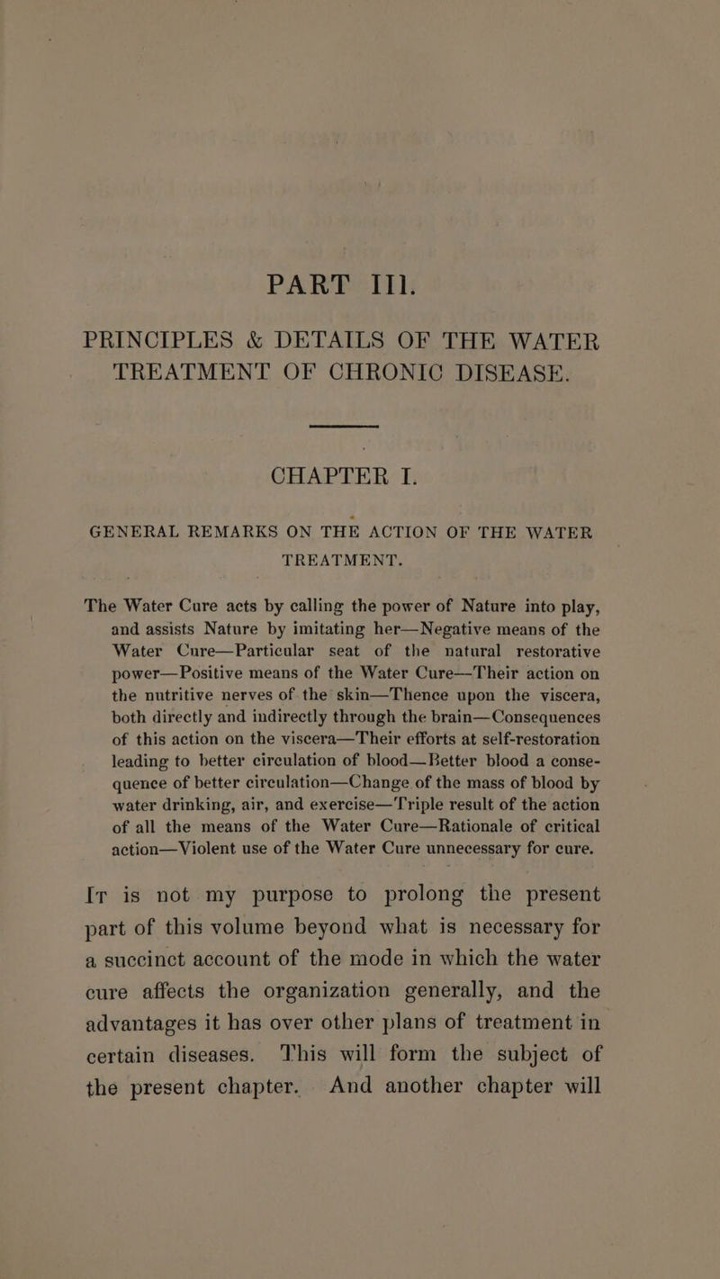 PART II. PRINCIPLES &amp; DETAILS OF THE WATER TREATMENT OF CHRONIC DISEASE. CHAPTER IT. GENERAL REMARKS ON THE ACTION OF THE WATER TREATMENT. The Water Cure acts by calling the power of Nature into play, and assists Nature by imitating her—Negative means of the Water Cnre—Particular seat of the natural restorative power—Positive means of the Water Cure—Their action on the nutritive nerves of the skin—Thence upon the viscera, both directly and indirectly through the brain—Consequences of this action on the viscera—Their efforts at self-restoration leading to better circulation of blood—Better blood a conse- quence of better cireulation—Change of the mass of blood by water drinking, air, and exercise—Triple result of the action of all the means of the Water Cure—Rationale of critical action—Violent use of the Water Cure unnecessary for cure. Ir is not my purpose to prolong the present part of this volume beyond what is necessary for a succinct account of the mode in which the water cure affects the organization generally, and the advantages it has over other plans of treatment in certain diseases. This will form the subject of the present chapter. And another chapter will