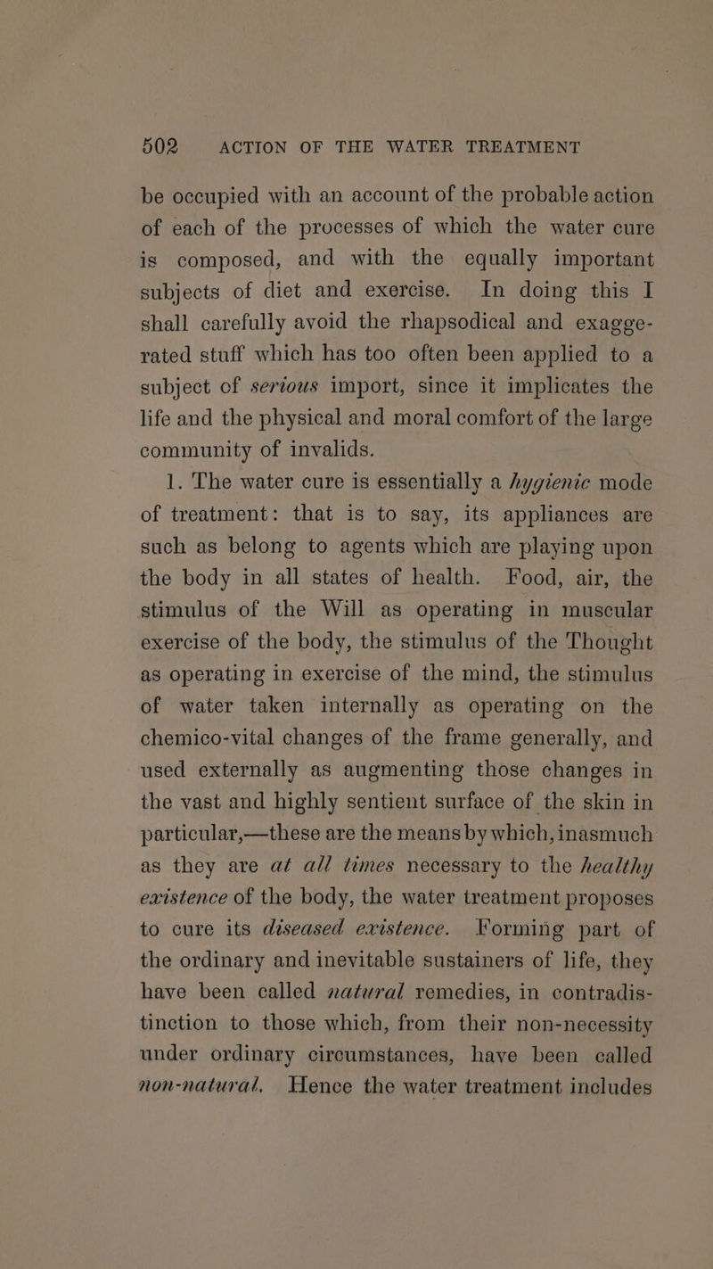 be occupied with an account of the probable action of each of the processes of which the water cure is composed, and with the equally important subjects of diet and exercise. In doing this I shall carefully avoid the rhapsodical and exagge- rated stuff which has too often been applied to a subject of serzous import, since it implicates the life and the physical and moral comfort of the large community of invalids. 1. The water cure is essentially a hygienic mode of treatment: that is to say, its appliances are such as belong to agents which are playing upon the body in all states of health. Food, air, the stimulus of the Will as operating in muscular exercise of the body, the stimulus of the Thought as operating in exercise of the mind, the stimulus of water taken internally as operating on the chemico-vital changes of the frame generally, and used externally as augmenting those changes in the vast and highly sentient surface of the skin in particular,—these are the means by which, inasmuch as they are at all times necessary to the healthy existence of the body, the water treatment proposes to cure its diseased existence. Forming part of the ordinary and inevitable sustainers of life, they have been called natural remedies, in contradis- tinction to those which, from their non-necessity under ordinary circumstances, have been called non-natural, Hence the water treatment includes