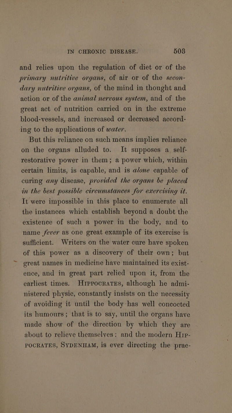 and relies upon the regulation of diet or of the primary nutritive organs, of air or of the secon- dary nutritive organs, of the mind in thought and action or of the animal nervous system, and of the great act of nutrition carried on in the extreme blood-vessels, and increased or decreased accord- ing to the applications of water. But this reliance on such means implies reliance on the organs alluded to. It supposes a self- restorative power in them; a power which, within certain limits, is capable, and is alone capable of curing any disease, provided the organs be placed in the best possible circumstances for exercising tt. It were impossible in this place to enumerate all the instances which establish beyond a doubt the existence of such a power in the body, and to name fever as one great example of its exercise is sufficient. Writers on the water cure have spoken of this power as a discovery of their own; but creat names in medicine have maintained its exist- ence, and in great part relied upon it, from the earliest times. Hrppocratss, although he admi- nistered physic, constantly insists on the necessity of avoiding it until the body-has well concocted its humours; that is to say, until the organs have made show of the direction by which they are about to relieve themselves: and the modern Hrp- POCRATES, SYDENHAM, is ever directing the prac-