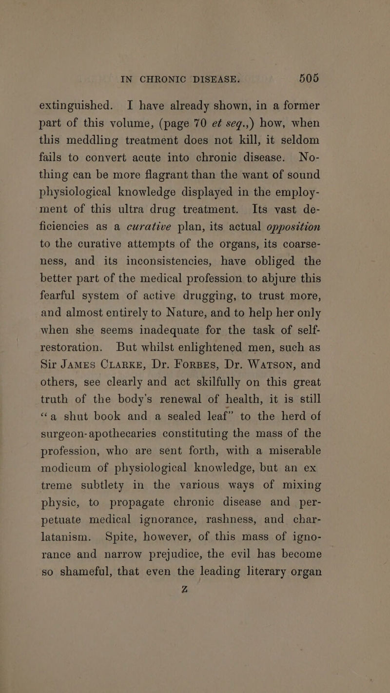 extinguished. I have already shown, in a former part of this volume, (page 70 e¢ seg.,) how, when this meddling treatment does not kill, it seldom fails to convert acute into chronic disease. No- thing can be more flagrant than the want of sound physiological knowledge displayed in the employ- ment of this ultra drug treatment. Its vast de- ficiencies as a curative plan, its actual opposition to the curative attempts of the organs, its coarse- ness, and its inconsistencies, have obliged the better part of the medical profession to abjure this fearful system of active drugging, to trust more, and almost entirely to Nature, and to help her only when she seems inadequate for the task of self- restoration. But whilst enlightened men, such as Sir JAMES CLARKE, Dr. ForBEs, Dr. Watson, and others, see clearly and act skilfully on this great truth of the body’s renewal of health, it is still “a shut book and a sealed leaf” to the herd of surgeon-apothecaries constituting the mass of the profession, who are sent forth, with a miserable modicum of physiological knowledge, but an ex treme subtlety in the various ways of mixing physic, to propagate chronic disease and_per- petuate medical ignorance, rashness, and char- latanism. Spite, however, of this mass of igno- rance and narrow prejudice, the evil has become so shameful, that even the leading literary organ Z