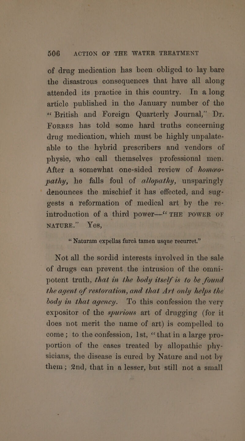 of drug medication has been obliged to lay bare the disastrous consequences that have all along attended its practice in this country. In a long article published in the January number of the « British and Foreign Quarterly Journal,” Dr. Forpes has told some hard truths concerning drug medication, which must be highly unpalate- able to the: hybrid prescribers and vendors of physic, who call themselves professional men. After a somewhat one-sided review of hommo- pathy, he falls foul of allopathy, unsparingly ' denounces the mischief it has effected, and sug- gests a reformation of medical art by the re- introduction of a third power—‘ THE POWER OF NATURE.” Yes, — “ Naturam expellas furca tamen usque recurret.” Not all the sordid interests involved in the sale of drugs can prevent the intrusion of the omni- potent truth, that in the body itself is to be found the agent of restoration, and that Art only helps the body in that agency. To this confession the very expositor of the spurious art of drugging (for it does not merit the name of art) is compelled to come; to the confession, 1st, “that in a large pro- portion of the cases treated by allopathic phy- sicians, the disease is cured by Nature and not by them; 2nd, that in a lesser, but still not a small