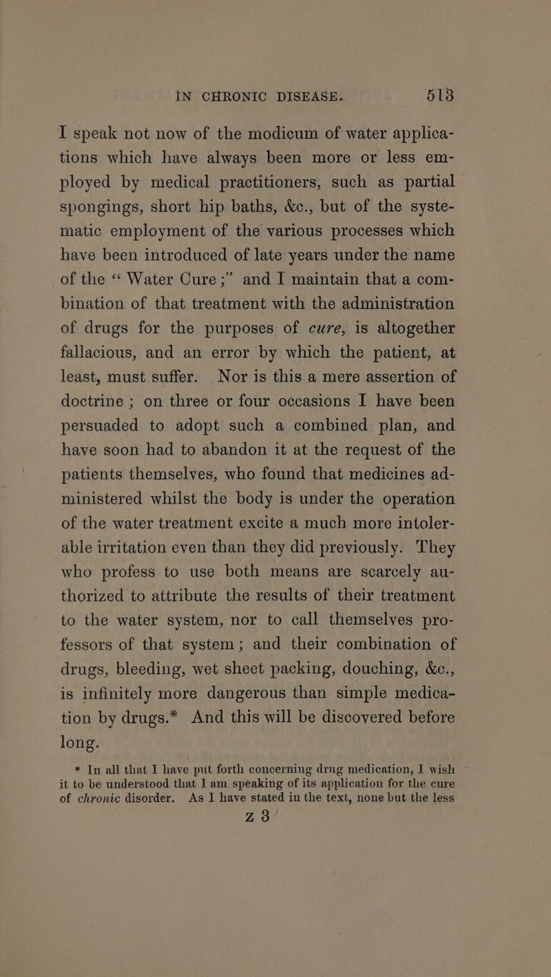 I speak not now of the modicum of water applica- tions which have always been more or less em- ployed by medical practitioners, such as partial spongings, short hip baths, &amp;c., but of the syste- matic employment of the various processes which have been introduced of late years under the name of the &lt;‘ Water Cure ;”’ and I maintain that a com- bination of that treatment with the administration of drugs for the purposes of cure, is altogether fallacious, and an error by which the patient, at least, must suffer. Nor is this a mere assertion of doctrine ; on three or four occasions I have been persuaded to adopt such a combined plan, and have soon had to abandon it at the request of the patients themselves, who found that medicines ad- ministered whilst the body is under the operation of the water treatment excite a much more intoler- able irritation even than they did previously. They who profess to use both means are scarcely au- thorized to attribute the results of their treatment to the water system, nor to call themselves pro- fessors of that system; and their combination of drugs, bleeding, wet sheet packing, douching, &amp;c., is infinitely more dangerous than simple medica- tion by drugs.* And this will be discovered before long. * In all that I have put forth concerning drng medication, I wish it to be understood that I am speaking of its application for the cure of chronic disorder. As I have stated in the text, none but the less Z3