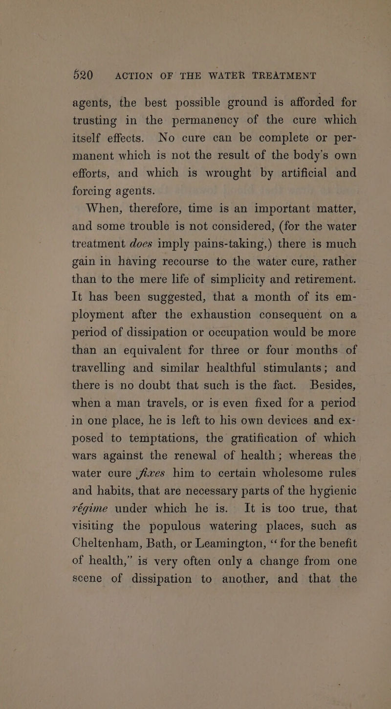 agents, the best possible ground is afforded for trusting in the permanency of the cure which itself effects. No cure can be complete or per- manent which is not the result of the body's own efforts, and which is wrought by artificial and forcing agents. When, therefore, time is an important matter, and some trouble is not considered, (for the water treatment does imply pains-taking,) there is much gain in having recourse to the water cure, rather than to the mere life of simplicity and retirement. It has been suggested, that a month of its em- ployment after the exhaustion consequent on a period of dissipation or occupation would be more than an equivalent for three or four months of travelling and similar healthful stimulants; and there is no doubt that such is the fact. Besides, when a man travels, or is even fixed for a period in one place, he is left to his own devices and ex- posed to temptations, the gratification of which wars against the renewal of health; whereas the water cure fives him to certain wholesome rules and habits, that are necessary parts of the hygienic régime under which he is. It is too true, that visiting the populous watering places, such as Cheltenham, Bath, or Leamington, “ for the benefit of health,” is very often only a change from one scene of dissipation to another, and that the